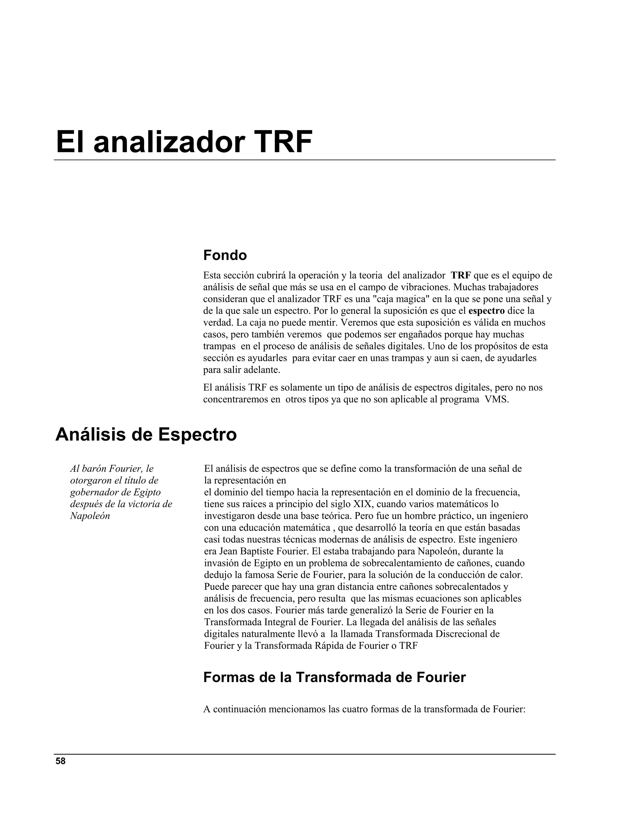 El analizador TRF


                                 Fondo
                                 Esta sección cubrirá la operación y la teoria del analizador TRF que es el equipo de
                                 análisis de señal que más se usa en el campo de vibraciones. Muchas trabajadores
                                 consideran que el analizador TRF es una "caja magica" en la que se pone una señal y
                                 de la que sale un espectro. Por lo general la suposición es que el espectro dice la
                                 verdad. La caja no puede mentir. Veremos que esta suposición es válida en muchos
                                 casos, pero también veremos que podemos ser engañados porque hay muchas
                                 trampas en el proceso de análisis de señales digitales. Uno de los propósitos de esta
                                 sección es ayudarles para evitar caer en unas trampas y aun si caen, de ayudarles
                                 para salir adelante.
                                 El análisis TRF es solamente un tipo de análisis de espectros digitales, pero no nos
                                 concentraremos en otros tipos ya que no son aplicable al programa VMS.


Análisis de Espectro
     Al barón Fourier, le        El análisis de espectros que se define como la transformación de una señal de
     otorgaron el título de      la representación en
     gobernador de Egipto        el dominio del tiempo hacia la representación en el dominio de la frecuencia,
     después de la victoria de   tiene sus raices a principio del siglo XIX, cuando varios matemáticos lo
     Napoleón                    investigaron desde una base teórica. Pero fue un hombre práctico, un ingeniero
                                 con una educación matemática , que desarrolló la teoría en que están basadas
                                 casi todas nuestras técnicas modernas de análisis de espectro. Este ingeniero
                                 era Jean Baptiste Fourier. El estaba trabajando para Napoleón, durante la
                                 invasión de Egipto en un problema de sobrecalentamiento de cañones, cuando
                                 dedujo la famosa Serie de Fourier, para la solución de la conducción de calor.
                                 Puede parecer que hay una gran distancia entre cañones sobrecalentados y
                                 análisis de frecuencia, pero resulta que las mismas ecuaciones son aplicables
                                 en los dos casos. Fourier más tarde generalizó la Serie de Fourier en la
                                 Transformada Integral de Fourier. La llegada del análisis de las señales
                                 digitales naturalmente llevó a la llamada Transformada Discrecional de
                                 Fourier y la Transformada Rápida de Fourier o TRF


                                 Formas de la Transformada de Fourier

                                 A continuación mencionamos las cuatro formas de la transformada de Fourier:




58
 