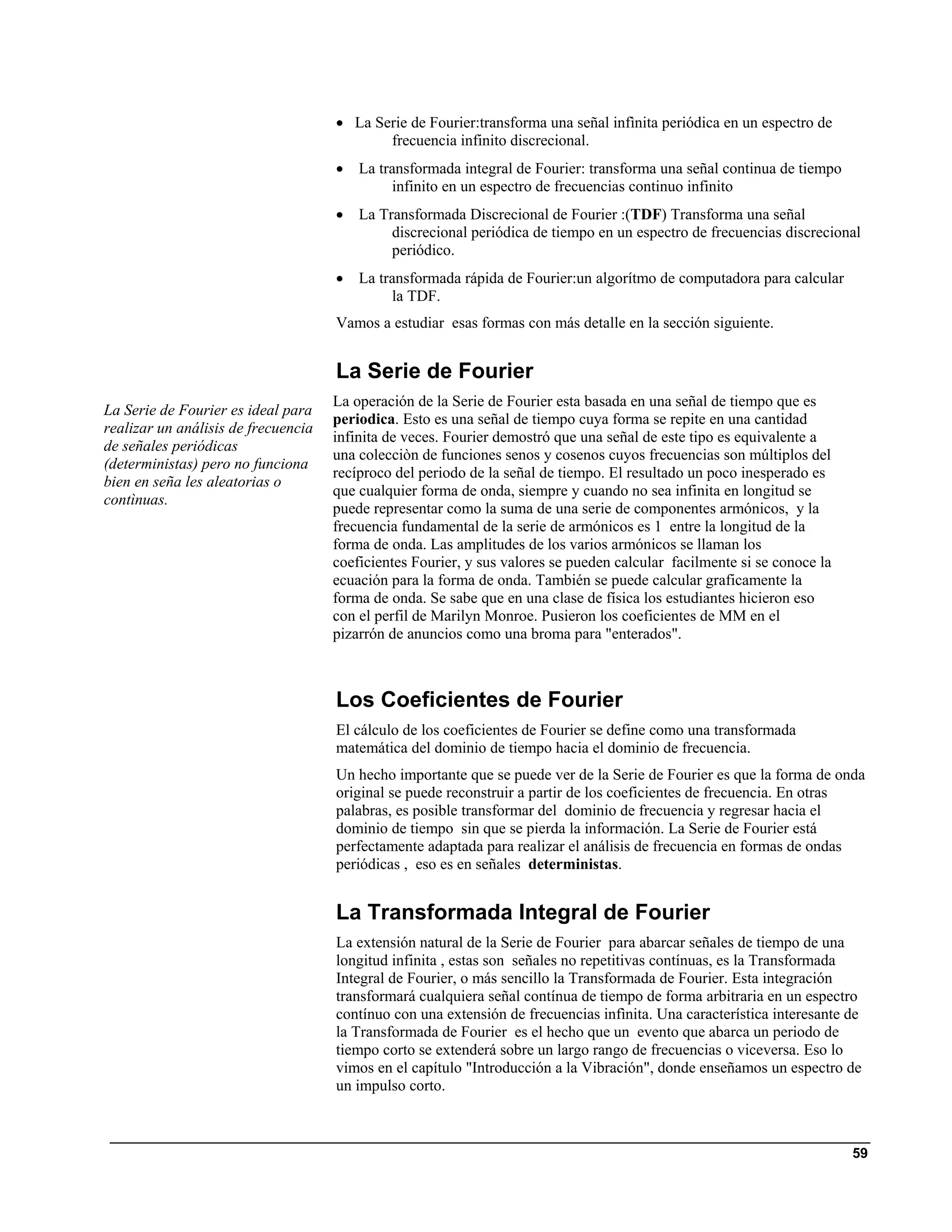 • La Serie de Fourier:transforma una señal infìnita periódica en un espectro de
                                            frecuencia infinito discrecional.
                                     •   La transformada integral de Fourier: transforma una señal continua de tiempo
                                              infinito en un espectro de frecuencias continuo infinito
                                     •   La Transformada Discrecional de Fourier :(TDF) Transforma una señal
                                              discrecional periódica de tiempo en un espectro de frecuencias discrecional
                                              periódico.
                                     •   La transformada rápida de Fourier:un algorítmo de computadora para calcular
                                              la TDF.
                                     Vamos a estudiar esas formas con más detalle en la sección siguiente.


                                     La Serie de Fourier
                                     La operación de la Serie de Fourier esta basada en una señal de tiempo que es
La Serie de Fourier es ideal para
                                     periodica. Esto es una señal de tiempo cuya forma se repite en una cantidad
realizar un análisis de frecuencia
                                     infinita de veces. Fourier demostró que una señal de este tipo es equivalente a
de señales periódicas
                                     una colecciòn de funciones senos y cosenos cuyos frecuencias son múltiplos del
(deterministas) pero no funciona
                                     recíproco del periodo de la señal de tiempo. El resultado un poco inesperado es
bien en seña les aleatorias o
                                     que cualquier forma de onda, siempre y cuando no sea infinita en longitud se
contìnuas.
                                     puede representar como la suma de una serie de componentes armónicos, y la
                                     frecuencia fundamental de la serie de armónicos es 1 entre la longitud de la
                                     forma de onda. Las amplitudes de los varios armónicos se llaman los
                                     coeficientes Fourier, y sus valores se pueden calcular facilmente si se conoce la
                                     ecuación para la forma de onda. También se puede calcular graficamente la
                                     forma de onda. Se sabe que en una clase de física los estudiantes hicieron eso
                                     con el perfil de Marilyn Monroe. Pusieron los coeficientes de MM en el
                                     pizarrón de anuncios como una broma para "enterados".



                                     Los Coeficientes de Fourier
                                     El cálculo de los coeficientes de Fourier se define como una transformada
                                     matemática del dominio de tiempo hacia el dominio de frecuencia.
                                     Un hecho importante que se puede ver de la Serie de Fourier es que la forma de onda
                                     original se puede reconstruir a partir de los coeficientes de frecuencia. En otras
                                     palabras, es posible transformar del dominio de frecuencia y regresar hacia el
                                     dominio de tiempo sin que se pierda la información. La Serie de Fourier está
                                     perfectamente adaptada para realizar el análisis de frecuencia en formas de ondas
                                     periódicas , eso es en señales deterministas.


                                     La Transformada Integral de Fourier
                                     La extensión natural de la Serie de Fourier para abarcar señales de tiempo de una
                                     longitud infinita , estas son señales no repetitivas contínuas, es la Transformada
                                     Integral de Fourier, o más sencillo la Transformada de Fourier. Esta integración
                                     transformará cualquiera señal contínua de tiempo de forma arbitraria en un espectro
                                     contínuo con una extensión de frecuencias infìnita. Una característica interesante de
                                     la Transformada de Fourier es el hecho que un evento que abarca un periodo de
                                     tiempo corto se extenderá sobre un largo rango de frecuencias o viceversa. Eso lo
                                     vimos en el capítulo "Introducción a la Vibración", donde enseñamos un espectro de
                                     un impulso corto.



                                                                                                                         59
 