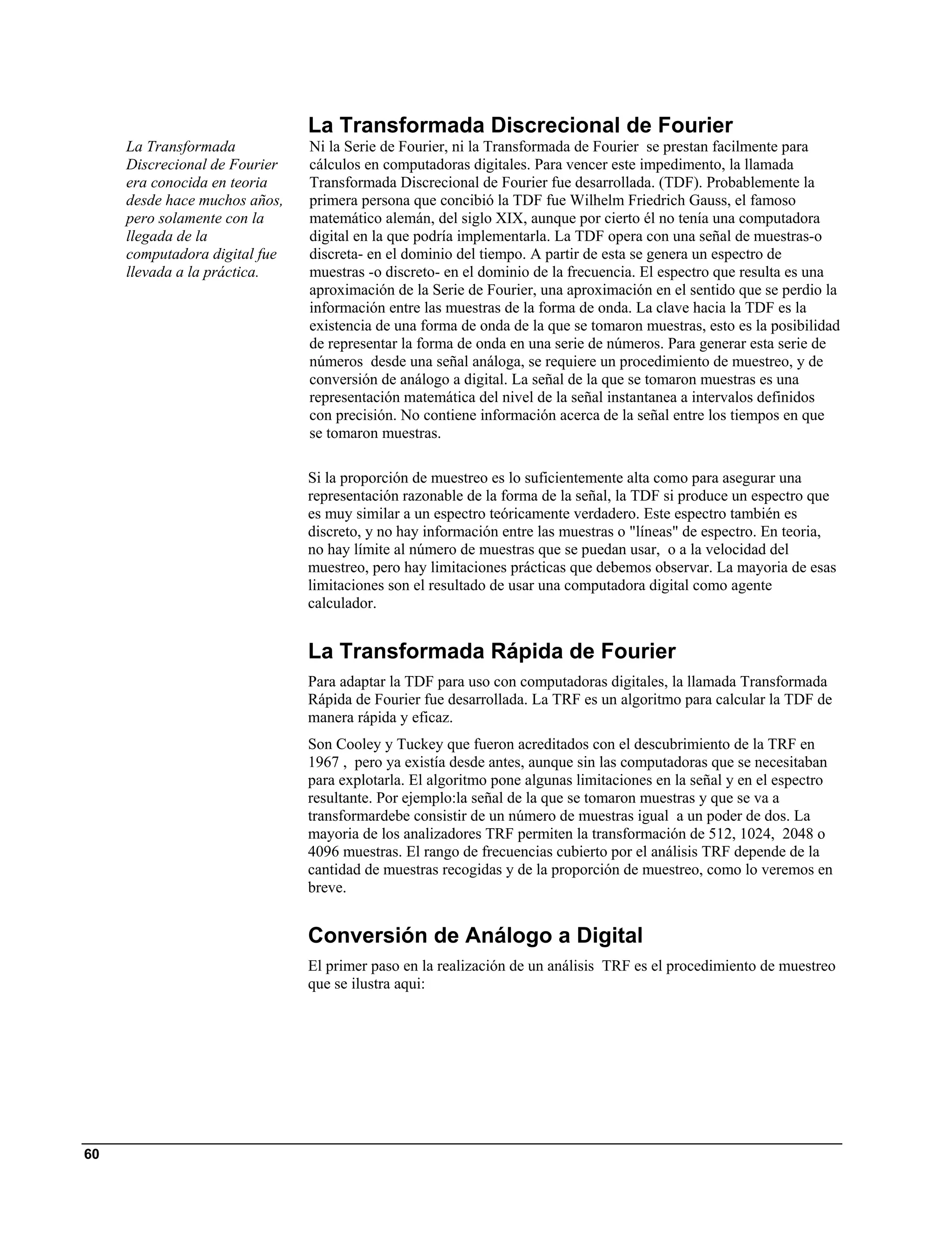 La Transformada Discrecional de Fourier
     La Transformada           Ni la Serie de Fourier, ni la Transformada de Fourier se prestan facilmente para
     Discrecional de Fourier   cálculos en computadoras digitales. Para vencer este impedimento, la llamada
     era conocida en teoria    Transformada Discrecional de Fourier fue desarrollada. (TDF). Probablemente la
     desde hace muchos años,   primera persona que concibió la TDF fue Wilhelm Friedrich Gauss, el famoso
     pero solamente con la     matemático alemán, del siglo XIX, aunque por cierto él no tenía una computadora
     llegada de la             digital en la que podría implementarla. La TDF opera con una señal de muestras-o
     computadora digital fue   discreta- en el dominio del tiempo. A partir de esta se genera un espectro de
     llevada a la práctica.    muestras -o discreto- en el dominio de la frecuencia. El espectro que resulta es una
                               aproximación de la Serie de Fourier, una aproximación en el sentido que se perdio la
                               información entre las muestras de la forma de onda. La clave hacia la TDF es la
                               existencia de una forma de onda de la que se tomaron muestras, esto es la posibilidad
                               de representar la forma de onda en una serie de números. Para generar esta serie de
                               números desde una señal análoga, se requiere un procedimiento de muestreo, y de
                               conversión de análogo a digital. La señal de la que se tomaron muestras es una
                               representación matemática del nivel de la señal instantanea a intervalos definidos
                               con precisión. No contiene información acerca de la señal entre los tiempos en que
                               se tomaron muestras.

                               Si la proporción de muestreo es lo suficientemente alta como para asegurar una
                               representación razonable de la forma de la señal, la TDF si produce un espectro que
                               es muy similar a un espectro teóricamente verdadero. Este espectro también es
                               discreto, y no hay información entre las muestras o "líneas" de espectro. En teoria,
                               no hay límite al número de muestras que se puedan usar, o a la velocidad del
                               muestreo, pero hay limitaciones prácticas que debemos observar. La mayoria de esas
                               limitaciones son el resultado de usar una computadora digital como agente
                               calculador.


                               La Transformada Rápida de Fourier
                               Para adaptar la TDF para uso con computadoras digitales, la llamada Transformada
                               Rápida de Fourier fue desarrollada. La TRF es un algoritmo para calcular la TDF de
                               manera rápida y eficaz.
                               Son Cooley y Tuckey que fueron acreditados con el descubrimiento de la TRF en
                               1967 , pero ya existía desde antes, aunque sin las computadoras que se necesitaban
                               para explotarla. El algoritmo pone algunas limitaciones en la señal y en el espectro
                               resultante. Por ejemplo:la señal de la que se tomaron muestras y que se va a
                               transformardebe consistir de un número de muestras igual a un poder de dos. La
                               mayoria de los analizadores TRF permiten la transformación de 512, 1024, 2048 o
                               4096 muestras. El rango de frecuencias cubierto por el análisis TRF depende de la
                               cantidad de muestras recogidas y de la proporción de muestreo, como lo veremos en
                               breve.


                               Conversión de Análogo a Digital
                               El primer paso en la realización de un análisis TRF es el procedimiento de muestreo
                               que se ilustra aqui:




60
 
