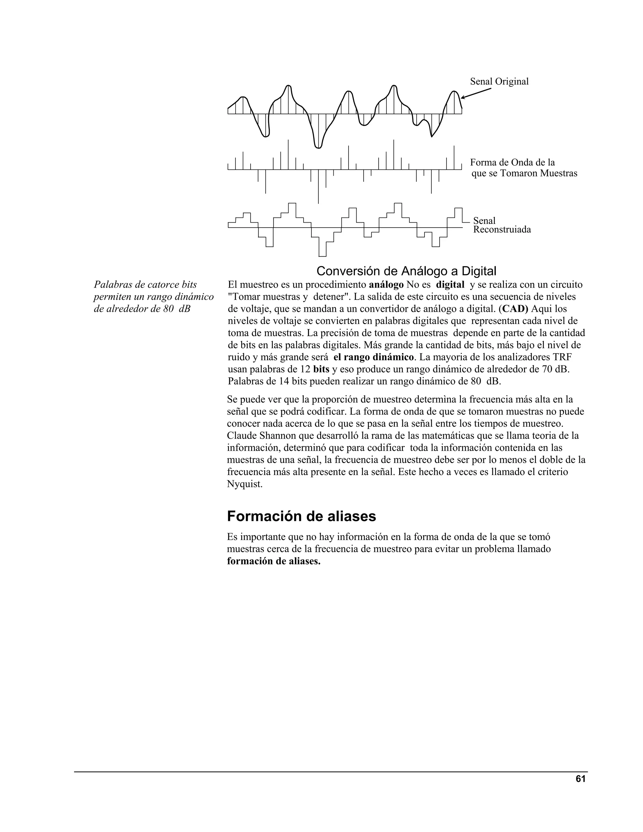 Senal Original




                                                                                       Forma de Onda de la
                                                                                       que se Tomaron Muestras



                                                                                        Senal
                                                                                        Reconstruiada



                                                  Conversión de Análogo a Digital
Palabras de catorce bits     El muestreo es un procedimiento análogo No es digital y se realiza con un circuito
permiten un rango dinámico   "Tomar muestras y detener". La salida de este circuito es una secuencia de niveles
de alrededor de 80 dB        de voltaje, que se mandan a un convertidor de análogo a digital. (CAD) Aqui los
                             niveles de voltaje se convierten en palabras digitales que representan cada nivel de
                             toma de muestras. La precisión de toma de muestras depende en parte de la cantidad
                             de bits en las palabras digitales. Más grande la cantidad de bits, más bajo el nivel de
                             ruido y más grande será el rango dinámico. La mayoria de los analizadores TRF
                             usan palabras de 12 bits y eso produce un rango dinámico de alrededor de 70 dB.
                             Palabras de 14 bits pueden realizar un rango dinámico de 80 dB.
                             Se puede ver que la proporción de muestreo determìna la frecuencia más alta en la
                             señal que se podrá codificar. La forma de onda de que se tomaron muestras no puede
                             conocer nada acerca de lo que se pasa en la señal entre los tiempos de muestreo.
                             Claude Shannon que desarrolló la rama de las matemáticas que se llama teoria de la
                             información, determinó que para codificar toda la información contenida en las
                             muestras de una señal, la frecuencia de muestreo debe ser por lo menos el doble de la
                             frecuencia más alta presente en la señal. Este hecho a veces es llamado el criterio
                             Nyquist.


                             Formación de aliases
                             Es importante que no hay información en la forma de onda de la que se tomó
                             muestras cerca de la frecuencia de muestreo para evitar un problema llamado
                             formación de aliases.




                                                                                                                 61
 