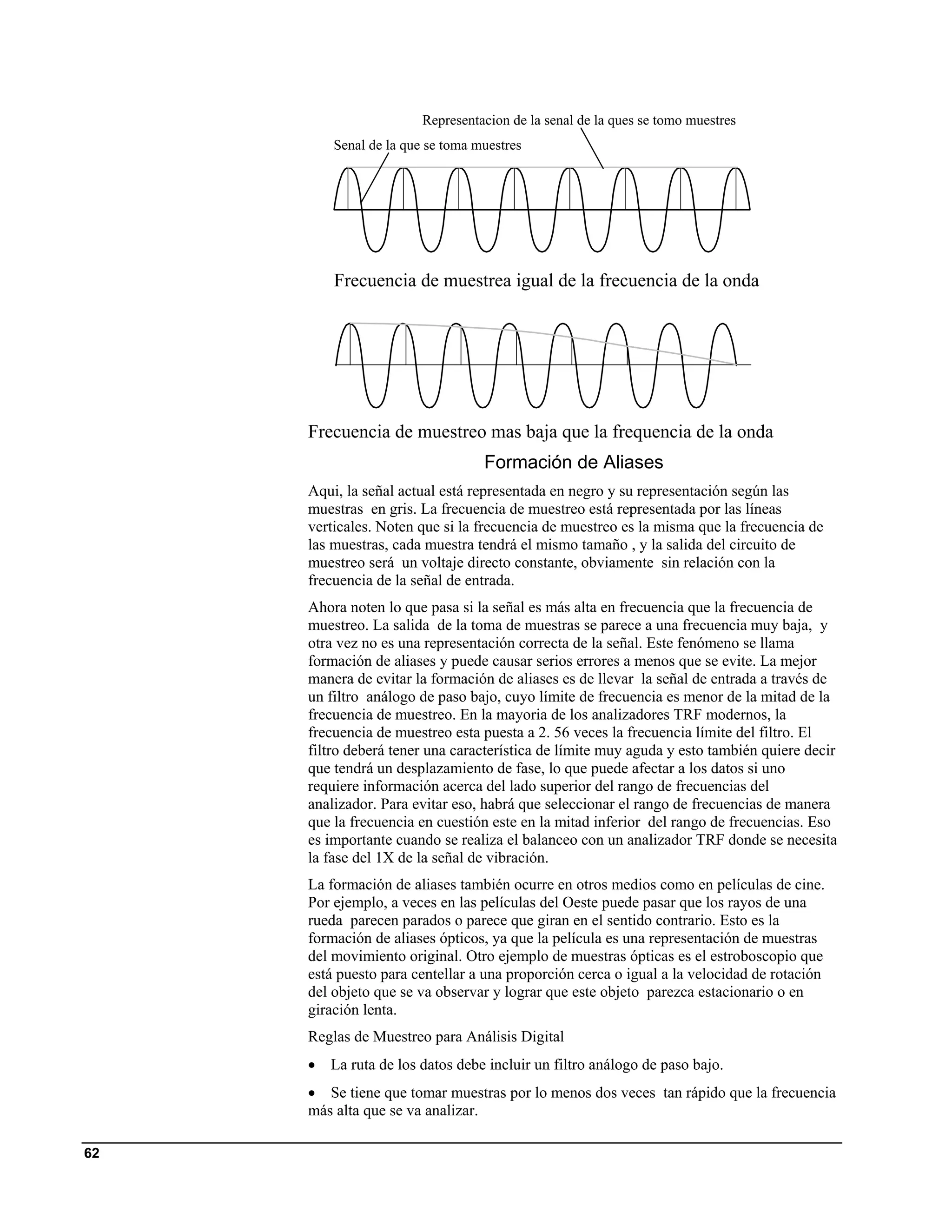 Representacion de la senal de la ques se tomo muestres
         Senal de la que se toma muestres




         Frecuencia de muestrea igual de la frecuencia de la onda




     Frecuencia de muestreo mas baja que la frequencia de la onda
                                  Formación de Aliases
     Aqui, la señal actual está representada en negro y su representación según las
     muestras en gris. La frecuencia de muestreo está representada por las líneas
     verticales. Noten que si la frecuencia de muestreo es la misma que la frecuencia de
     las muestras, cada muestra tendrá el mismo tamaño , y la salida del circuito de
     muestreo será un voltaje directo constante, obviamente sin relación con la
     frecuencia de la señal de entrada.
     Ahora noten lo que pasa si la señal es más alta en frecuencia que la frecuencia de
     muestreo. La salida de la toma de muestras se parece a una frecuencia muy baja, y
     otra vez no es una representación correcta de la señal. Este fenómeno se llama
     formación de aliases y puede causar serios errores a menos que se evite. La mejor
     manera de evitar la formación de aliases es de llevar la señal de entrada a través de
     un filtro análogo de paso bajo, cuyo límite de frecuencia es menor de la mitad de la
     frecuencia de muestreo. En la mayoria de los analizadores TRF modernos, la
     frecuencia de muestreo esta puesta a 2. 56 veces la frecuencia límite del filtro. El
     filtro deberá tener una característica de límite muy aguda y esto también quiere decir
     que tendrá un desplazamiento de fase, lo que puede afectar a los datos si uno
     requiere información acerca del lado superior del rango de frecuencias del
     analizador. Para evitar eso, habrá que seleccionar el rango de frecuencias de manera
     que la frecuencia en cuestión este en la mitad inferior del rango de frecuencias. Eso
     es importante cuando se realiza el balanceo con un analizador TRF donde se necesita
     la fase del 1X de la señal de vibración.
     La formación de aliases también ocurre en otros medios como en películas de cine.
     Por ejemplo, a veces en las películas del Oeste puede pasar que los rayos de una
     rueda parecen parados o parece que giran en el sentido contrario. Esto es la
     formación de aliases ópticos, ya que la película es una representación de muestras
     del movimiento original. Otro ejemplo de muestras ópticas es el estroboscopio que
     está puesto para centellar a una proporción cerca o igual a la velocidad de rotación
     del objeto que se va observar y lograr que este objeto parezca estacionario o en
     giración lenta.
     Reglas de Muestreo para Análisis Digital
     •   La ruta de los datos debe incluir un filtro análogo de paso bajo.
     • Se tiene que tomar muestras por lo menos dos veces tan rápido que la frecuencia
     más alta que se va analizar.

62
 