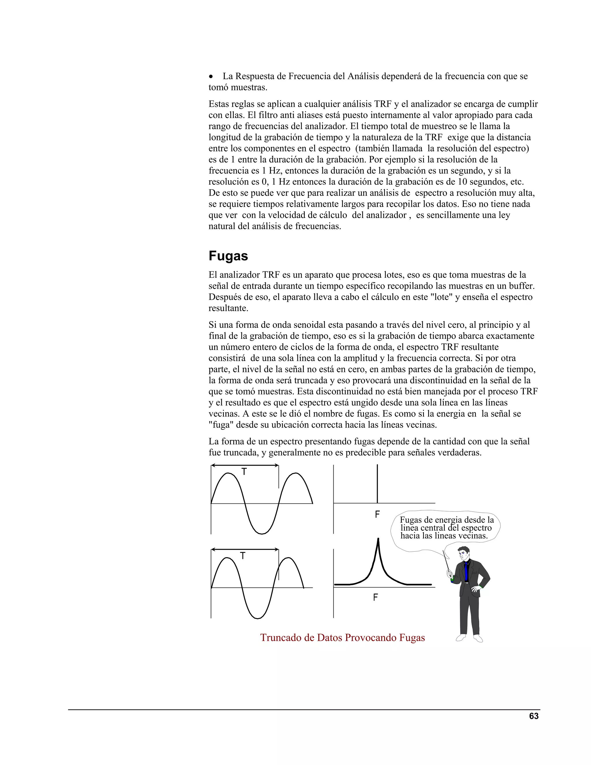 • La Respuesta de Frecuencia del Análisis dependerá de la frecuencia con que se
tomó muestras.
Estas reglas se aplican a cualquier análisis TRF y el analizador se encarga de cumplir
con ellas. El filtro anti aliases está puesto internamente al valor apropiado para cada
rango de frecuencias del analizador. El tiempo total de muestreo se le llama la
longitud de la grabación de tiempo y la naturaleza de la TRF exige que la distancia
entre los componentes en el espectro (también llamada la resolución del espectro)
es de 1 entre la duración de la grabación. Por ejemplo si la resolución de la
frecuencia es 1 Hz, entonces la duración de la grabación es un segundo, y si la
resolución es 0, 1 Hz entonces la duración de la grabación es de 10 segundos, etc.
De esto se puede ver que para realizar un análisis de espectro a resolución muy alta,
se requiere tiempos relativamente largos para recopilar los datos. Eso no tiene nada
que ver con la velocidad de cálculo del analizador , es sencillamente una ley
natural del análisis de frecuencias.


Fugas
El analizador TRF es un aparato que procesa lotes, eso es que toma muestras de la
señal de entrada durante un tiempo específico recopilando las muestras en un buffer.
Después de eso, el aparato lleva a cabo el cálculo en este "lote" y enseña el espectro
resultante.
Si una forma de onda senoidal esta pasando a través del nivel cero, al principio y al
final de la grabación de tiempo, eso es si la grabación de tiempo abarca exactamente
un número entero de ciclos de la forma de onda, el espectro TRF resultante
consistirá de una sola línea con la amplitud y la frecuencia correcta. Si por otra
parte, el nivel de la señal no está en cero, en ambas partes de la grabación de tiempo,
la forma de onda será truncada y eso provocará una discontinuidad en la señal de la
que se tomó muestras. Esta discontinuidad no está bien manejada por el proceso TRF
y el resultado es que el espectro está ungido desde una sola línea en las líneas
vecinas. A este se le dió el nombre de fugas. Es como si la energia en la señal se
"fuga" desde su ubicación correcta hacia las líneas vecinas.
La forma de un espectro presentando fugas depende de la cantidad con que la señal
fue truncada, y generalmente no es predecible para señales verdaderas.




                                                  Fugas de energia desde la
                                                  linea central del espectro
                                                  hacia las lineas vecinas.




             Truncado de Datos Provocando Fugas




                                                                                    63
 