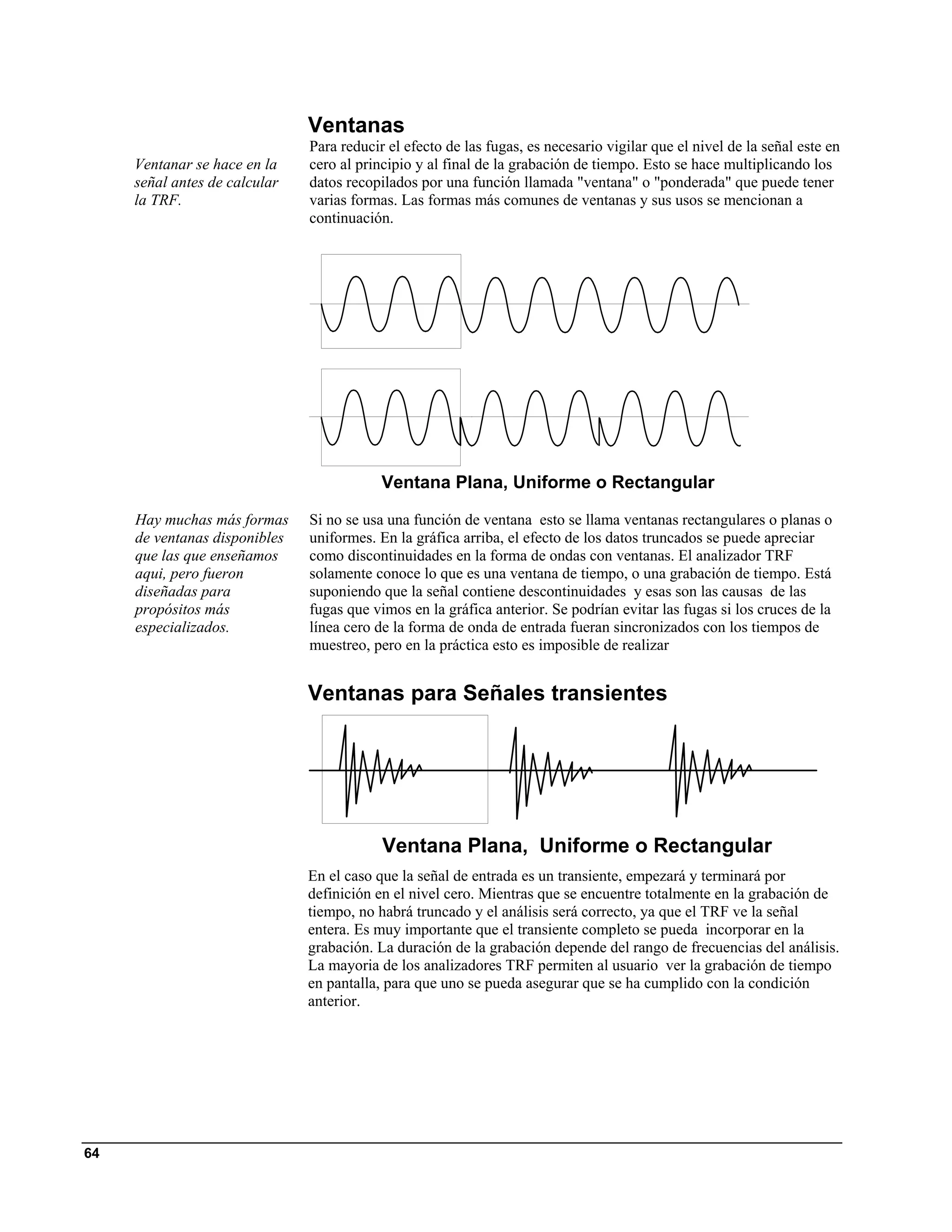 Ventanas
                               Para reducir el efecto de las fugas, es necesario vigilar que el nivel de la señal este en
     Ventanar se hace en la    cero al principio y al final de la grabación de tiempo. Esto se hace multiplicando los
     señal antes de calcular   datos recopilados por una función llamada "ventana" o "ponderada" que puede tener
     la TRF.                   varias formas. Las formas más comunes de ventanas y sus usos se mencionan a
                               continuación.




                                           Ventana Plana, Uniforme o Rectangular

     Hay muchas más formas     Si no se usa una función de ventana esto se llama ventanas rectangulares o planas o
     de ventanas disponibles   uniformes. En la gráfica arriba, el efecto de los datos truncados se puede apreciar
     que las que enseñamos     como discontinuidades en la forma de ondas con ventanas. El analizador TRF
     aqui, pero fueron         solamente conoce lo que es una ventana de tiempo, o una grabación de tiempo. Está
     diseñadas para            suponiendo que la señal contiene descontinuidades y esas son las causas de las
     propósitos más            fugas que vimos en la gráfica anterior. Se podrían evitar las fugas si los cruces de la
     especializados.           línea cero de la forma de onda de entrada fueran sincronizados con los tiempos de
                               muestreo, pero en la práctica esto es imposible de realizar


                               Ventanas para Señales transientes




                                           Ventana Plana, Uniforme o Rectangular
                               En el caso que la señal de entrada es un transiente, empezará y terminará por
                               definición en el nivel cero. Mientras que se encuentre totalmente en la grabación de
                               tiempo, no habrá truncado y el análisis será correcto, ya que el TRF ve la señal
                               entera. Es muy importante que el transiente completo se pueda incorporar en la
                               grabación. La duración de la grabación depende del rango de frecuencias del análisis.
                               La mayoria de los analizadores TRF permiten al usuario ver la grabación de tiempo
                               en pantalla, para que uno se pueda asegurar que se ha cumplido con la condición
                               anterior.




64
 
