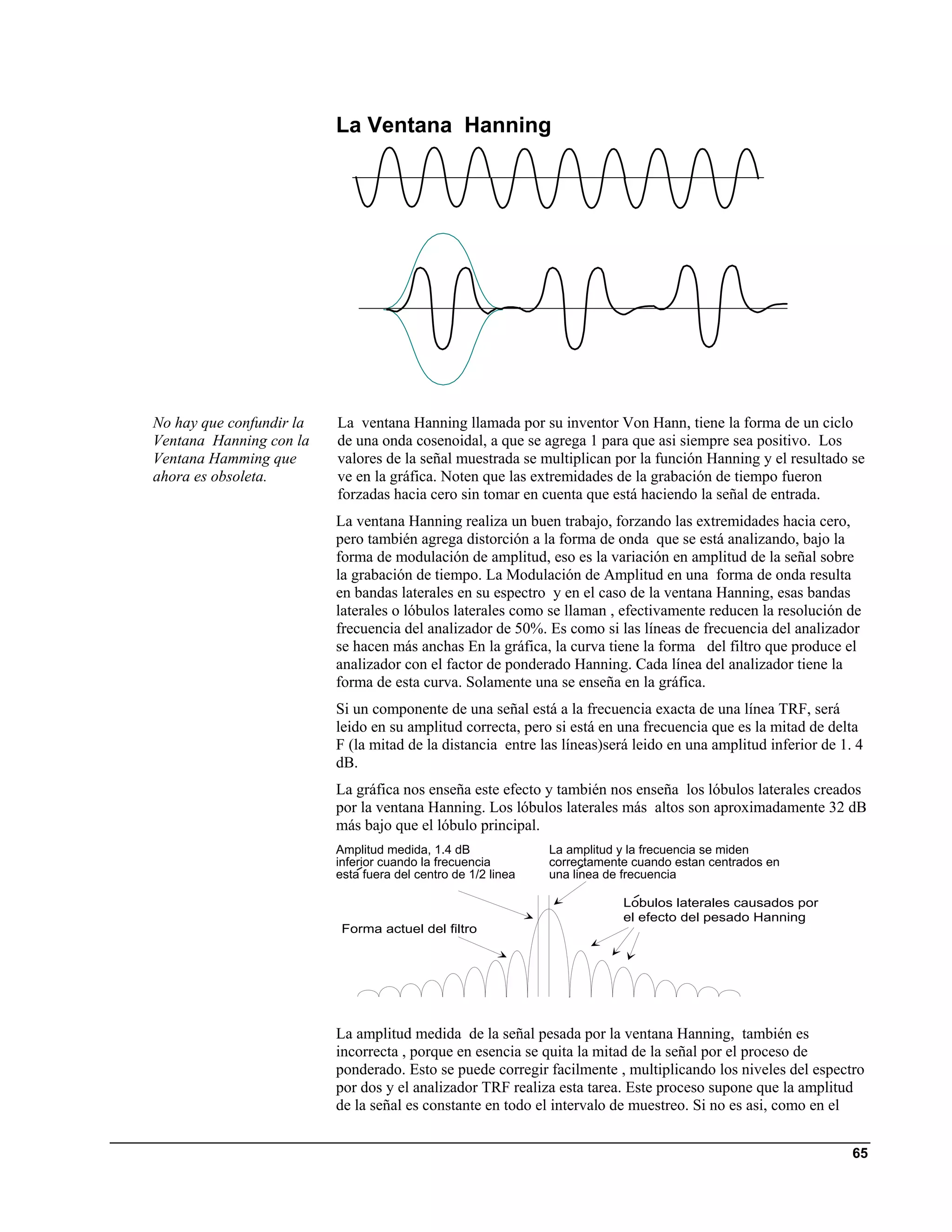 La Ventana Hanning




No hay que confundir la   La ventana Hanning llamada por su inventor Von Hann, tiene la forma de un ciclo
Ventana Hanning con la    de una onda cosenoidal, a que se agrega 1 para que asi siempre sea positivo. Los
Ventana Hamming que       valores de la señal muestrada se multiplican por la función Hanning y el resultado se
ahora es obsoleta.        ve en la gráfica. Noten que las extremidades de la grabación de tiempo fueron
                          forzadas hacia cero sin tomar en cuenta que está haciendo la señal de entrada.
                          La ventana Hanning realiza un buen trabajo, forzando las extremidades hacia cero,
                          pero también agrega distorción a la forma de onda que se está analizando, bajo la
                          forma de modulación de amplitud, eso es la variación en amplitud de la señal sobre
                          la grabación de tiempo. La Modulación de Amplitud en una forma de onda resulta
                          en bandas laterales en su espectro y en el caso de la ventana Hanning, esas bandas
                          laterales o lóbulos laterales como se llaman , efectivamente reducen la resolución de
                          frecuencia del analizador de 50%. Es como si las líneas de frecuencia del analizador
                          se hacen más anchas En la gráfica, la curva tiene la forma del filtro que produce el
                          analizador con el factor de ponderado Hanning. Cada línea del analizador tiene la
                          forma de esta curva. Solamente una se enseña en la gráfica.
                          Si un componente de una señal está a la frecuencia exacta de una línea TRF, será
                          leido en su amplitud correcta, pero si está en una frecuencia que es la mitad de delta
                          F (la mitad de la distancia entre las líneas)será leido en una amplitud inferior de 1. 4
                          dB.
                          La gráfica nos enseña este efecto y también nos enseña los lóbulos laterales creados
                          por la ventana Hanning. Los lóbulos laterales más altos son aproximadamente 32 dB
                          más bajo que el lóbulo principal.
                          Amplitud medida, 1.4 dB              La amplitud y la frecuencia se miden
                          inferior cuando la frecuencia        correctamente cuando estan centrados en
                          esta fuera del centro de 1/2 linea   una linea de frecuencia

                                                                           Lobulos laterales causados por
                                                                           el efecto del pesado Hanning
                           Forma actuel del filtro




                          La amplitud medida de la señal pesada por la ventana Hanning, también es
                          incorrecta , porque en esencia se quita la mitad de la señal por el proceso de
                          ponderado. Esto se puede corregir facilmente , multiplicando los niveles del espectro
                          por dos y el analizador TRF realiza esta tarea. Este proceso supone que la amplitud
                          de la señal es constante en todo el intervalo de muestreo. Si no es asi, como en el


                                                                                                                65
 