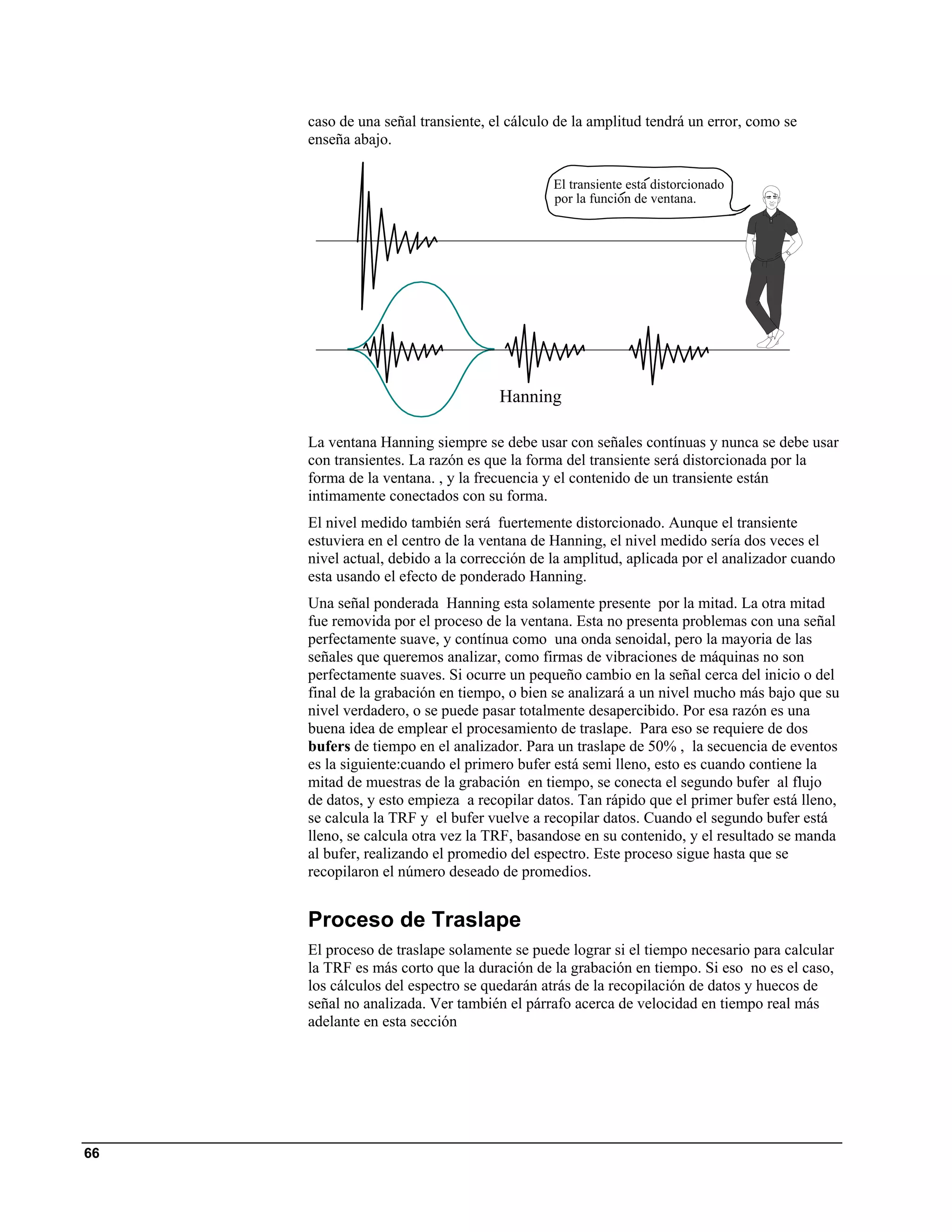 caso de una señal transiente, el cálculo de la amplitud tendrá un error, como se
     enseña abajo.

                                             El transiente esta distorcionado
                                             por la funcion de ventana.




                                    Hanning

     La ventana Hanning siempre se debe usar con señales contínuas y nunca se debe usar
     con transientes. La razón es que la forma del transiente será distorcionada por la
     forma de la ventana. , y la frecuencia y el contenido de un transiente están
     intimamente conectados con su forma.
     El nivel medido también será fuertemente distorcionado. Aunque el transiente
     estuviera en el centro de la ventana de Hanning, el nivel medido sería dos veces el
     nivel actual, debido a la corrección de la amplitud, aplicada por el analizador cuando
     esta usando el efecto de ponderado Hanning.
     Una señal ponderada Hanning esta solamente presente por la mitad. La otra mitad
     fue removida por el proceso de la ventana. Esta no presenta problemas con una señal
     perfectamente suave, y contínua como una onda senoidal, pero la mayoria de las
     señales que queremos analizar, como firmas de vibraciones de máquinas no son
     perfectamente suaves. Si ocurre un pequeño cambio en la señal cerca del inicio o del
     final de la grabación en tiempo, o bien se analizará a un nivel mucho más bajo que su
     nivel verdadero, o se puede pasar totalmente desapercibido. Por esa razón es una
     buena idea de emplear el procesamiento de traslape. Para eso se requiere de dos
     bufers de tiempo en el analizador. Para un traslape de 50% , la secuencia de eventos
     es la siguiente:cuando el primero bufer está semi lleno, esto es cuando contiene la
     mitad de muestras de la grabación en tiempo, se conecta el segundo bufer al flujo
     de datos, y esto empieza a recopilar datos. Tan rápido que el primer bufer está lleno,
     se calcula la TRF y el bufer vuelve a recopilar datos. Cuando el segundo bufer está
     lleno, se calcula otra vez la TRF, basandose en su contenido, y el resultado se manda
     al bufer, realizando el promedio del espectro. Este proceso sigue hasta que se
     recopilaron el número deseado de promedios.


     Proceso de Traslape
     El proceso de traslape solamente se puede lograr si el tiempo necesario para calcular
     la TRF es más corto que la duración de la grabación en tiempo. Si eso no es el caso,
     los cálculos del espectro se quedarán atrás de la recopilación de datos y huecos de
     señal no analizada. Ver también el párrafo acerca de velocidad en tiempo real más
     adelante en esta sección




66
 
