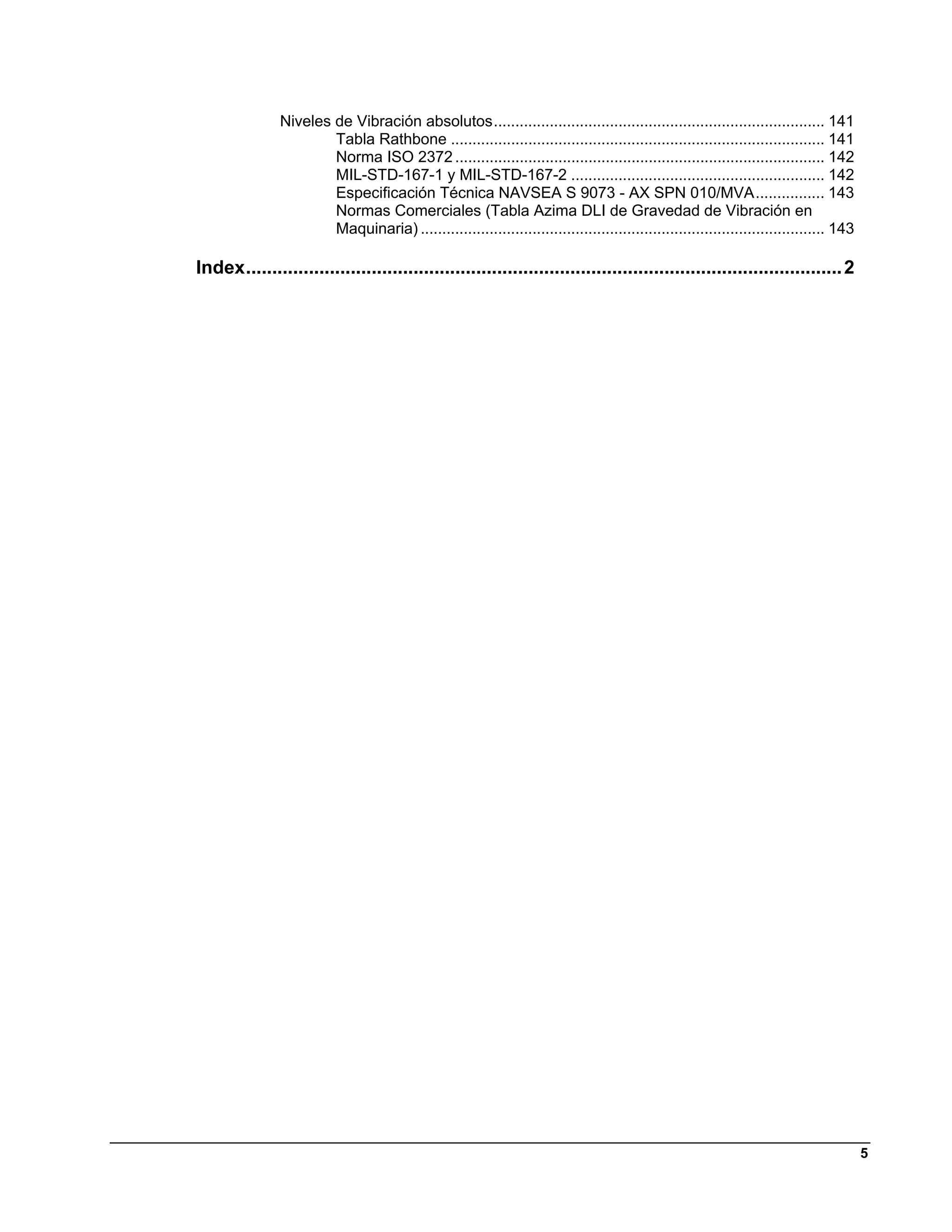 Niveles de Vibración absolutos ............................................................................. 141 
                       Tabla Rathbone ....................................................................................... 141 
                       Norma ISO 2372 ...................................................................................... 142 
                       MIL-STD-167-1 y MIL-STD-167-2 ........................................................... 142 
                       Especificación Técnica NAVSEA S 9073 - AX SPN 010/MVA ................ 143 
                       Normas Comerciales (Tabla Azima DLI de Gravedad de Vibración en
                       Maquinaria) .............................................................................................. 143 

Index .................................................................................................................. 2 




                                                                                                                                         5
 