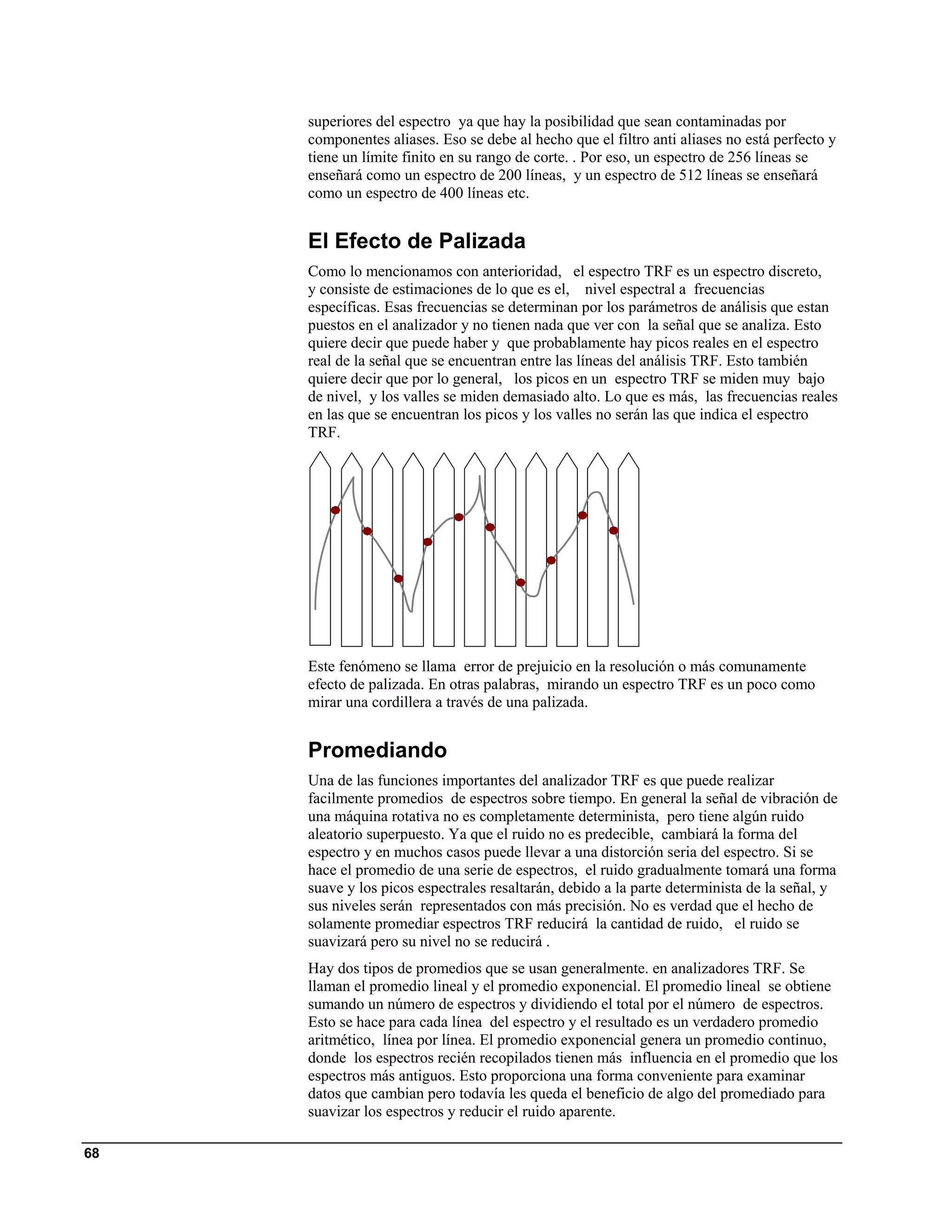 superiores del espectro ya que hay la posibilidad que sean contaminadas por
     componentes aliases. Eso se debe al hecho que el filtro anti aliases no está perfecto y
     tiene un límite finito en su rango de corte. . Por eso, un espectro de 256 líneas se
     enseñará como un espectro de 200 líneas, y un espectro de 512 líneas se enseñará
     como un espectro de 400 líneas etc.


     El Efecto de Palizada
     Como lo mencionamos con anterioridad, el espectro TRF es un espectro discreto,
     y consiste de estimaciones de lo que es el, nivel espectral a frecuencias
     específicas. Esas frecuencias se determinan por los parámetros de análisis que estan
     puestos en el analizador y no tienen nada que ver con la señal que se analiza. Esto
     quiere decir que puede haber y que probablamente hay picos reales en el espectro
     real de la señal que se encuentran entre las líneas del análisis TRF. Esto también
     quiere decir que por lo general, los picos en un espectro TRF se miden muy bajo
     de nivel, y los valles se miden demasiado alto. Lo que es más, las frecuencias reales
     en las que se encuentran los picos y los valles no serán las que indica el espectro
     TRF.




     Este fenómeno se llama error de prejuicio en la resolución o más comunamente
     efecto de palizada. En otras palabras, mirando un espectro TRF es un poco como
     mirar una cordillera a través de una palizada.


     Promediando
     Una de las funciones importantes del analizador TRF es que puede realizar
     facilmente promedios de espectros sobre tiempo. En general la señal de vibración de
     una máquina rotativa no es completamente determinista, pero tiene algún ruido
     aleatorio superpuesto. Ya que el ruido no es predecible, cambiará la forma del
     espectro y en muchos casos puede llevar a una distorción seria del espectro. Si se
     hace el promedio de una serie de espectros, el ruido gradualmente tomará una forma
     suave y los picos espectrales resaltarán, debido a la parte determinista de la señal, y
     sus niveles serán representados con más precisión. No es verdad que el hecho de
     solamente promediar espectros TRF reducirá la cantidad de ruido, el ruido se
     suavizará pero su nivel no se reducirá .
     Hay dos tipos de promedios que se usan generalmente. en analizadores TRF. Se
     llaman el promedio lineal y el promedio exponencial. El promedio lineal se obtiene
     sumando un número de espectros y dividiendo el total por el número de espectros.
     Esto se hace para cada línea del espectro y el resultado es un verdadero promedio
     aritmético, línea por línea. El promedio exponencial genera un promedio continuo,
     donde los espectros recién recopilados tienen más influencia en el promedio que los
     espectros más antiguos. Esto proporciona una forma conveniente para examinar
     datos que cambian pero todavía les queda el beneficio de algo del promediado para
     suavizar los espectros y reducir el ruido aparente.

68
 