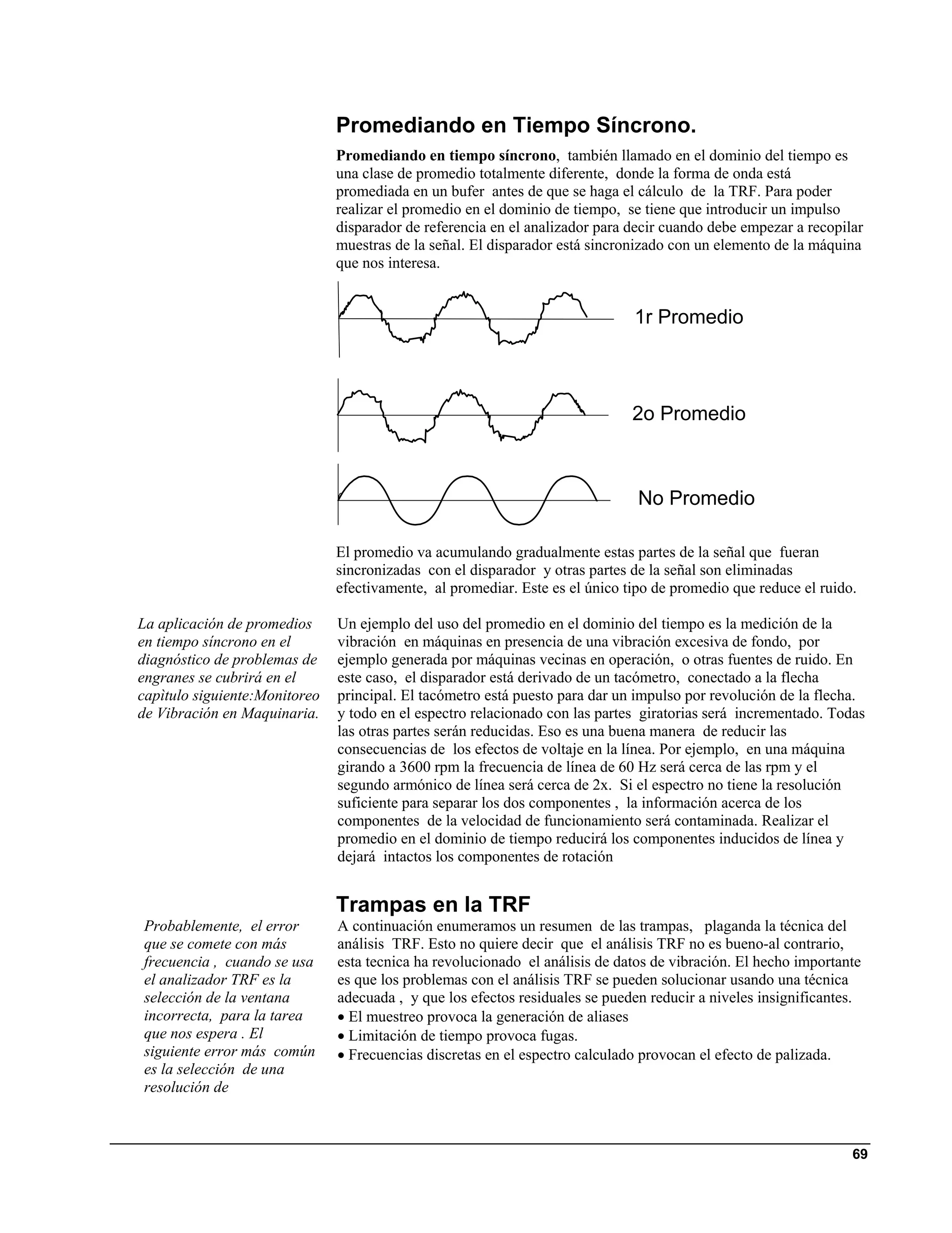 Promediando en Tiempo Síncrono.
                               Promediando en tiempo síncrono, también llamado en el dominio del tiempo es
                               una clase de promedio totalmente diferente, donde la forma de onda está
                               promediada en un bufer antes de que se haga el cálculo de la TRF. Para poder
                               realizar el promedio en el dominio de tiempo, se tiene que introducir un impulso
                               disparador de referencia en el analizador para decir cuando debe empezar a recopilar
                               muestras de la señal. El disparador está sincronizado con un elemento de la máquina
                               que nos interesa.


                                                                              1r Promedio



                                                                              2o Promedio



                                                                               No Promedio

                               El promedio va acumulando gradualmente estas partes de la señal que fueran
                               sincronizadas con el disparador y otras partes de la señal son eliminadas
                               efectivamente, al promediar. Este es el único tipo de promedio que reduce el ruido.

La aplicación de promedios     Un ejemplo del uso del promedio en el dominio del tiempo es la medición de la
en tiempo síncrono en el       vibración en máquinas en presencia de una vibración excesiva de fondo, por
diagnóstico de problemas de    ejemplo generada por máquinas vecinas en operación, o otras fuentes de ruido. En
engranes se cubrirá en el      este caso, el disparador está derivado de un tacómetro, conectado a la flecha
capìtulo siguiente:Monitoreo   principal. El tacómetro está puesto para dar un impulso por revolución de la flecha.
de Vibración en Maquinaria.    y todo en el espectro relacionado con las partes giratorias será incrementado. Todas
                               las otras partes serán reducidas. Eso es una buena manera de reducir las
                               consecuencias de los efectos de voltaje en la línea. Por ejemplo, en una máquina
                               girando a 3600 rpm la frecuencia de línea de 60 Hz será cerca de las rpm y el
                               segundo armónico de línea será cerca de 2x. Si el espectro no tiene la resolución
                               suficiente para separar los dos componentes , la información acerca de los
                               componentes de la velocidad de funcionamiento será contaminada. Realizar el
                               promedio en el dominio de tiempo reducirá los componentes inducidos de línea y
                               dejará intactos los componentes de rotación


                               Trampas en la TRF
Probablemente, el error        A continuación enumeramos un resumen de las trampas, plaganda la técnica del
que se comete con más          análisis TRF. Esto no quiere decir que el análisis TRF no es bueno-al contrario,
frecuencia , cuando se usa     esta tecnica ha revolucionado el análisis de datos de vibración. El hecho importante
el analizador TRF es la        es que los problemas con el análisis TRF se pueden solucionar usando una técnica
selección de la ventana        adecuada , y que los efectos residuales se pueden reducir a niveles insignificantes.
incorrecta, para la tarea      • El muestreo provoca la generación de aliases
que nos espera . El            • Limitación de tiempo provoca fugas.
siguiente error más común      • Frecuencias discretas en el espectro calculado provocan el efecto de palizada.
es la selección de una
resolución de



                                                                                                                 69
 