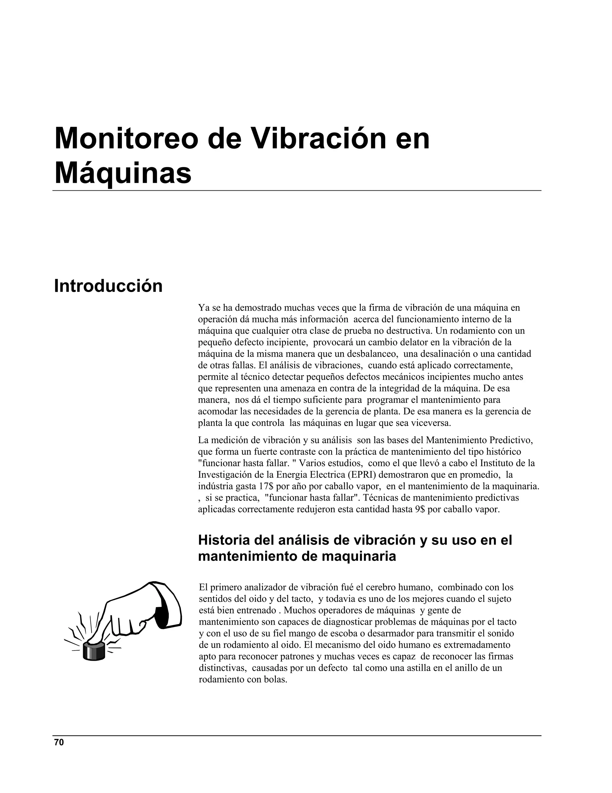Monitoreo de Vibración en
Máquinas


Introducción
               Ya se ha demostrado muchas veces que la firma de vibración de una máquina en
               operación dá mucha más información acerca del funcionamiento interno de la
               máquina que cualquier otra clase de prueba no destructiva. Un rodamiento con un
               pequeño defecto incipiente, provocará un cambio delator en la vibración de la
               máquina de la misma manera que un desbalanceo, una desalinación o una cantidad
               de otras fallas. El análisis de vibraciones, cuando está aplicado correctamente,
               permite al técnico detectar pequeños defectos mecánicos incipientes mucho antes
               que representen una amenaza en contra de la integridad de la máquina. De esa
               manera, nos dá el tiempo suficiente para programar el mantenimiento para
               acomodar las necesidades de la gerencia de planta. De esa manera es la gerencia de
               planta la que controla las máquinas en lugar que sea viceversa.
               La medición de vibración y su análisis son las bases del Mantenimiento Predictivo,
               que forma un fuerte contraste con la práctica de mantenimiento del tipo histórico
               "funcionar hasta fallar. " Varios estudios, como el que llevó a cabo el Instituto de la
               Investigación de la Energia Electrica (EPRI) demostraron que en promedio, la
               indústria gasta 17$ por año por caballo vapor, en el mantenimiento de la maquinaria.
               , si se practica, "funcionar hasta fallar". Técnicas de mantenimiento predictivas
               aplicadas correctamente redujeron esta cantidad hasta 9$ por caballo vapor.


               Historia del análisis de vibración y su uso en el
               mantenimiento de maquinaria

               El primero analizador de vibración fué el cerebro humano, combinado con los
               sentidos del oido y del tacto, y todavia es uno de los mejores cuando el sujeto
               está bien entrenado . Muchos operadores de máquinas y gente de
               mantenimiento son capaces de diagnosticar problemas de máquinas por el tacto
               y con el uso de su fiel mango de escoba o desarmador para transmitir el sonido
               de un rodamiento al oido. El mecanismo del oido humano es extremadamento
               apto para reconocer patrones y muchas veces es capaz de reconocer las firmas
               distinctivas, causadas por un defecto tal como una astilla en el anillo de un
               rodamiento con bolas.




70
 