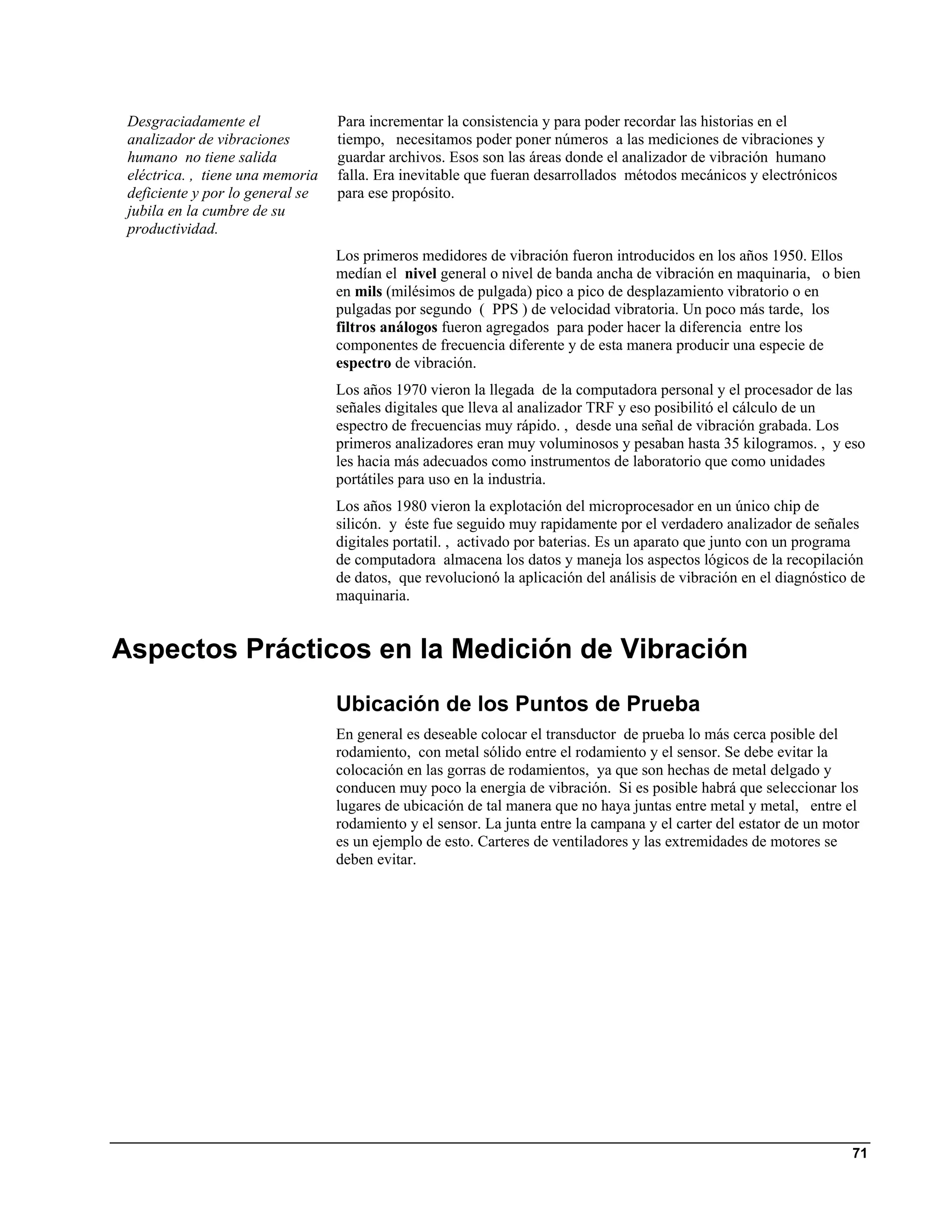 Desgraciadamente el              Para incrementar la consistencia y para poder recordar las historias en el
 analizador de vibraciones        tiempo, necesitamos poder poner números a las mediciones de vibraciones y
 humano no tiene salida           guardar archivos. Esos son las áreas donde el analizador de vibración humano
 eléctrica. , tiene una memoria   falla. Era inevitable que fueran desarrollados métodos mecánicos y electrónicos
 deficiente y por lo general se   para ese propósito.
 jubila en la cumbre de su
 productividad.
                                  Los primeros medidores de vibración fueron introducidos en los años 1950. Ellos
                                  medían el nivel general o nivel de banda ancha de vibración en maquinaria, o bien
                                  en mils (milésimos de pulgada) pico a pico de desplazamiento vibratorio o en
                                  pulgadas por segundo ( PPS ) de velocidad vibratoria. Un poco más tarde, los
                                  filtros análogos fueron agregados para poder hacer la diferencia entre los
                                  componentes de frecuencia diferente y de esta manera producir una especie de
                                  espectro de vibración.
                                  Los años 1970 vieron la llegada de la computadora personal y el procesador de las
                                  señales digitales que lleva al analizador TRF y eso posibilitó el cálculo de un
                                  espectro de frecuencias muy rápido. , desde una señal de vibración grabada. Los
                                  primeros analizadores eran muy voluminosos y pesaban hasta 35 kilogramos. , y eso
                                  les hacia más adecuados como instrumentos de laboratorio que como unidades
                                  portátiles para uso en la industria.
                                  Los años 1980 vieron la explotación del microprocesador en un único chip de
                                  silicón. y éste fue seguido muy rapidamente por el verdadero analizador de señales
                                  digitales portatil. , activado por baterias. Es un aparato que junto con un programa
                                  de computadora almacena los datos y maneja los aspectos lógicos de la recopilación
                                  de datos, que revolucionó la aplicación del análisis de vibración en el diagnóstico de
                                  maquinaria.


Aspectos Prácticos en la Medición de Vibración
                                  Ubicación de los Puntos de Prueba
                                  En general es deseable colocar el transductor de prueba lo más cerca posible del
                                  rodamiento, con metal sólido entre el rodamiento y el sensor. Se debe evitar la
                                  colocación en las gorras de rodamientos, ya que son hechas de metal delgado y
                                  conducen muy poco la energia de vibración. Si es posible habrá que seleccionar los
                                  lugares de ubicación de tal manera que no haya juntas entre metal y metal, entre el
                                  rodamiento y el sensor. La junta entre la campana y el carter del estator de un motor
                                  es un ejemplo de esto. Carteres de ventiladores y las extremidades de motores se
                                  deben evitar.




                                                                                                                     71
 