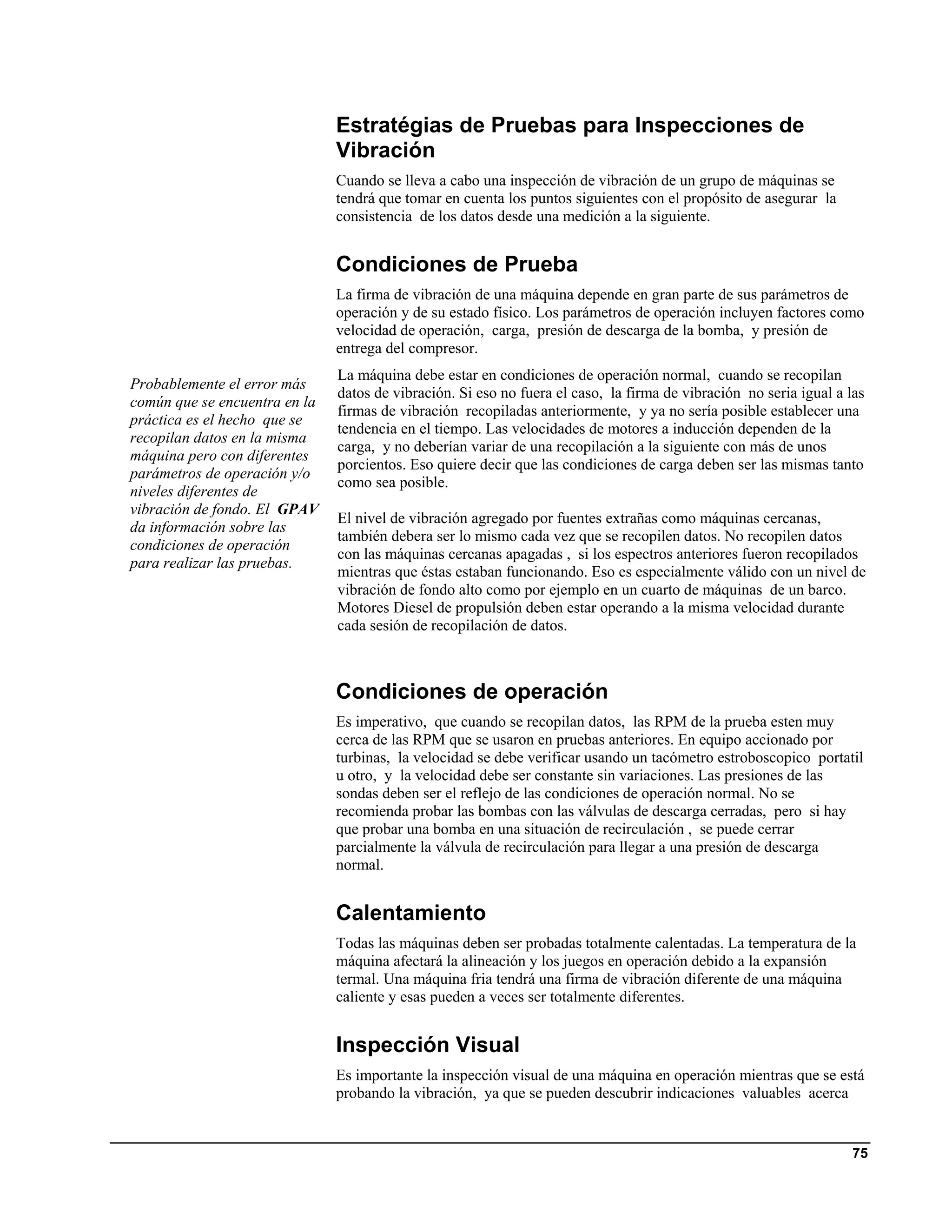 Estratégias de Pruebas para Inspecciones de
                               Vibración
                               Cuando se lleva a cabo una inspección de vibración de un grupo de máquinas se
                               tendrá que tomar en cuenta los puntos siguientes con el propósito de asegurar la
                               consistencia de los datos desde una medición a la siguiente.


                               Condiciones de Prueba
                               La firma de vibración de una máquina depende en gran parte de sus parámetros de
                               operación y de su estado físico. Los parámetros de operación incluyen factores como
                               velocidad de operación, carga, presión de descarga de la bomba, y presión de
                               entrega del compresor.
                               La máquina debe estar en condiciones de operación normal, cuando se recopilan
Probablemente el error más
                               datos de vibración. Si eso no fuera el caso, la firma de vibración no seria igual a las
común que se encuentra en la
                               firmas de vibración recopiladas anteriormente, y ya no sería posible establecer una
práctica es el hecho que se
                               tendencia en el tiempo. Las velocidades de motores a inducción dependen de la
recopilan datos en la misma
                               carga, y no deberían variar de una recopilación a la siguiente con más de unos
máquina pero con diferentes
                               porcientos. Eso quiere decir que las condiciones de carga deben ser las mismas tanto
parámetros de operación y/o
                               como sea posible.
niveles diferentes de
vibración de fondo. El GPAV
                               El nivel de vibración agregado por fuentes extrañas como máquinas cercanas,
da información sobre las
                               también debera ser lo mismo cada vez que se recopilen datos. No recopilen datos
condiciones de operación
                               con las máquinas cercanas apagadas , si los espectros anteriores fueron recopilados
para realizar las pruebas.
                               mientras que éstas estaban funcionando. Eso es especialmente válido con un nivel de
                               vibración de fondo alto como por ejemplo en un cuarto de máquinas de un barco.
                               Motores Diesel de propulsión deben estar operando a la misma velocidad durante
                               cada sesión de recopilación de datos.



                               Condiciones de operación
                               Es imperativo, que cuando se recopilan datos, las RPM de la prueba esten muy
                               cerca de las RPM que se usaron en pruebas anteriores. En equipo accionado por
                               turbinas, la velocidad se debe verificar usando un tacómetro estroboscopico portatil
                               u otro, y la velocidad debe ser constante sin variaciones. Las presiones de las
                               sondas deben ser el reflejo de las condiciones de operación normal. No se
                               recomienda probar las bombas con las válvulas de descarga cerradas, pero si hay
                               que probar una bomba en una situación de recirculación , se puede cerrar
                               parcialmente la válvula de recirculación para llegar a una presión de descarga
                               normal.


                               Calentamiento
                               Todas las máquinas deben ser probadas totalmente calentadas. La temperatura de la
                               máquina afectará la alineación y los juegos en operación debido a la expansión
                               termal. Una máquina fria tendrá una firma de vibración diferente de una máquina
                               caliente y esas pueden a veces ser totalmente diferentes.


                               Inspección Visual
                               Es importante la inspección visual de una máquina en operación mientras que se está
                               probando la vibración, ya que se pueden descubrir indicaciones valuables acerca


                                                                                                                    75
 