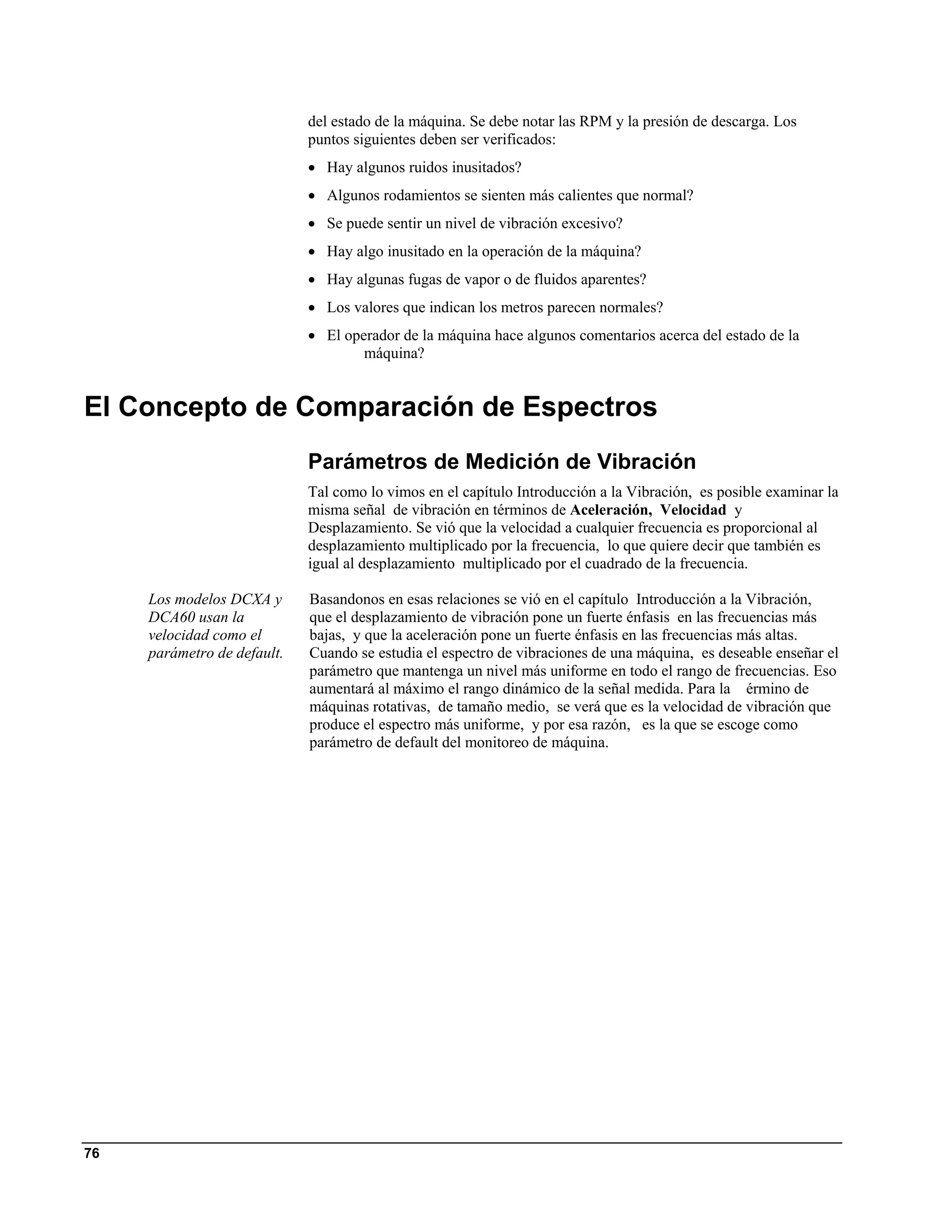 del estado de la máquina. Se debe notar las RPM y la presión de descarga. Los
                             puntos siguientes deben ser verificados:
                             • Hay algunos ruidos inusitados?
                             • Algunos rodamientos se sienten más calientes que normal?
                             • Se puede sentir un nivel de vibración excesivo?
                             • Hay algo inusitado en la operación de la máquina?
                             • Hay algunas fugas de vapor o de fluidos aparentes?
                             • Los valores que indican los metros parecen normales?
                             • El operador de la máquina hace algunos comentarios acerca del estado de la
                                     máquina?


El Concepto de Comparación de Espectros
                             Parámetros de Medición de Vibración
                             Tal como lo vimos en el capítulo Introducción a la Vibración, es posible examinar la
                             misma señal de vibración en términos de Aceleración, Velocidad y
                             Desplazamiento. Se vió que la velocidad a cualquier frecuencia es proporcional al
                             desplazamiento multiplicado por la frecuencia, lo que quiere decir que también es
                             igual al desplazamiento multiplicado por el cuadrado de la frecuencia.

     Los modelos DCXA y      Basandonos en esas relaciones se vió en el capítulo Introducción a la Vibración,
     DCA60 usan la           que el desplazamiento de vibración pone un fuerte énfasis en las frecuencias más
     velocidad como el       bajas, y que la aceleración pone un fuerte énfasis en las frecuencias más altas.
     parámetro de default.   Cuando se estudia el espectro de vibraciones de una máquina, es deseable enseñar el
                             parámetro que mantenga un nivel más uniforme en todo el rango de frecuencias. Eso
                             aumentará al máximo el rango dinámico de la señal medida. Para la érmino de
                             máquinas rotativas, de tamaño medio, se verá que es la velocidad de vibración que
                             produce el espectro más uniforme, y por esa razón, es la que se escoge como
                             parámetro de default del monitoreo de máquina.




76
 