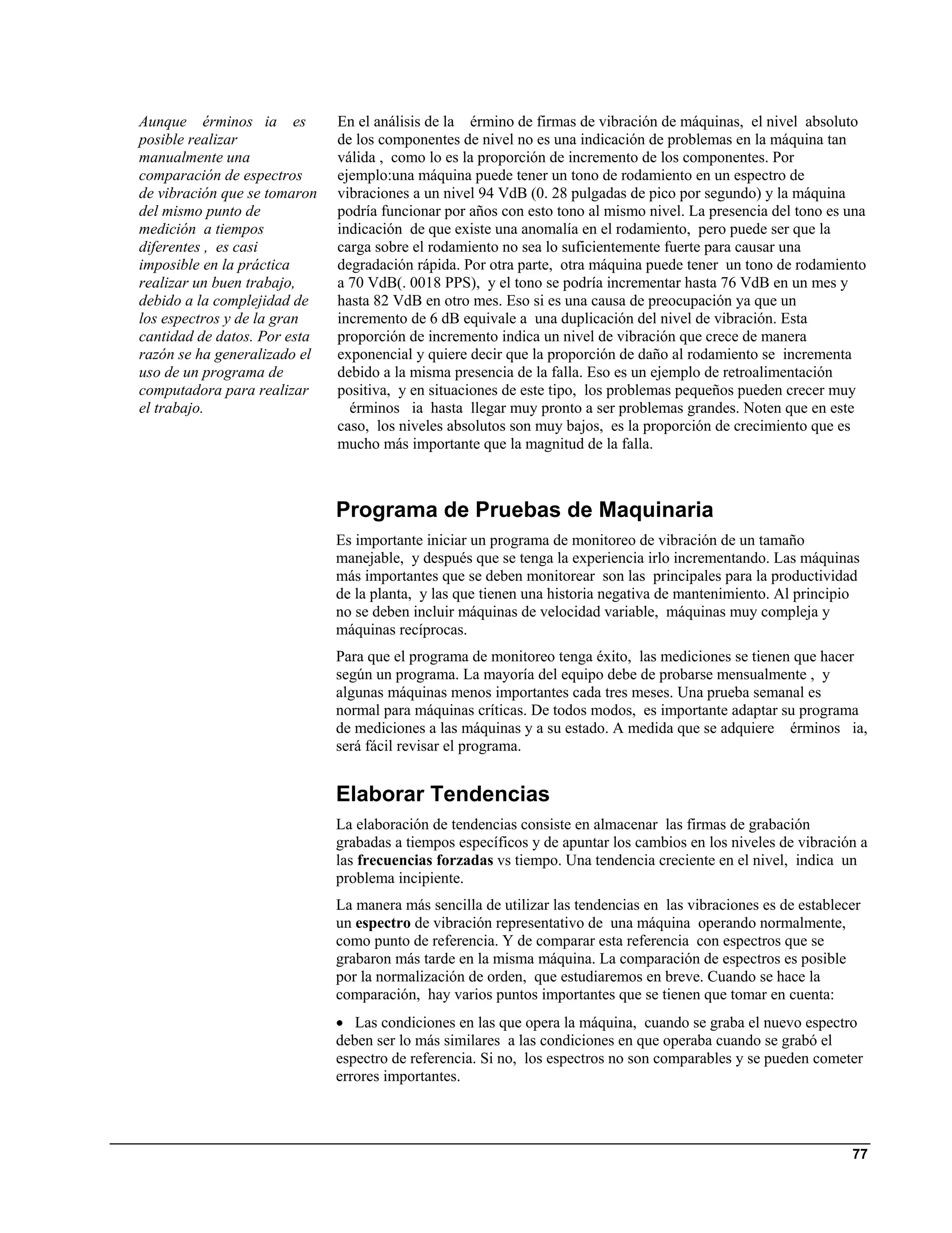 Aunque érminos ia es          En el análisis de la érmino de firmas de vibración de máquinas, el nivel absoluto
posible realizar              de los componentes de nivel no es una indicación de problemas en la máquina tan
manualmente una               válida , como lo es la proporción de incremento de los componentes. Por
comparación de espectros      ejemplo:una máquina puede tener un tono de rodamiento en un espectro de
de vibración que se tomaron   vibraciones a un nivel 94 VdB (0. 28 pulgadas de pico por segundo) y la máquina
del mismo punto de            podría funcionar por años con esto tono al mismo nivel. La presencia del tono es una
medición a tiempos            indicación de que existe una anomalía en el rodamiento, pero puede ser que la
diferentes , es casi          carga sobre el rodamiento no sea lo suficientemente fuerte para causar una
imposible en la práctica      degradación rápida. Por otra parte, otra máquina puede tener un tono de rodamiento
realizar un buen trabajo,     a 70 VdB(. 0018 PPS), y el tono se podría incrementar hasta 76 VdB en un mes y
debido a la complejidad de    hasta 82 VdB en otro mes. Eso si es una causa de preocupación ya que un
los espectros y de la gran    incremento de 6 dB equivale a una duplicación del nivel de vibración. Esta
cantidad de datos. Por esta   proporción de incremento indica un nivel de vibración que crece de manera
razón se ha generalizado el   exponencial y quiere decir que la proporción de daño al rodamiento se incrementa
uso de un programa de         debido a la misma presencia de la falla. Eso es un ejemplo de retroalimentación
computadora para realizar     positiva, y en situaciones de este tipo, los problemas pequeños pueden crecer muy
el trabajo.                     érminos ia hasta llegar muy pronto a ser problemas grandes. Noten que en este
                              caso, los niveles absolutos son muy bajos, es la proporción de crecimiento que es
                              mucho más importante que la magnitud de la falla.



                              Programa de Pruebas de Maquinaria
                              Es importante iniciar un programa de monitoreo de vibración de un tamaño
                              manejable, y después que se tenga la experiencia irlo incrementando. Las máquinas
                              más importantes que se deben monitorear son las principales para la productividad
                              de la planta, y las que tienen una historia negativa de mantenimiento. Al principio
                              no se deben incluir máquinas de velocidad variable, máquinas muy compleja y
                              máquinas recíprocas.
                              Para que el programa de monitoreo tenga éxito, las mediciones se tienen que hacer
                              según un programa. La mayoría del equipo debe de probarse mensualmente , y
                              algunas máquinas menos importantes cada tres meses. Una prueba semanal es
                              normal para máquinas críticas. De todos modos, es importante adaptar su programa
                              de mediciones a las máquinas y a su estado. A medida que se adquiere érminos ia,
                              será fácil revisar el programa.


                              Elaborar Tendencias
                              La elaboración de tendencias consiste en almacenar las firmas de grabación
                              grabadas a tiempos específicos y de apuntar los cambios en los niveles de vibración a
                              las frecuencias forzadas vs tiempo. Una tendencia creciente en el nivel, indica un
                              problema incipiente.
                              La manera más sencilla de utilizar las tendencias en las vibraciones es de establecer
                              un espectro de vibración representativo de una máquina operando normalmente,
                              como punto de referencia. Y de comparar esta referencia con espectros que se
                              grabaron más tarde en la misma máquina. La comparación de espectros es posible
                              por la normalización de orden, que estudiaremos en breve. Cuando se hace la
                              comparación, hay varios puntos importantes que se tienen que tomar en cuenta:
                              • Las condiciones en las que opera la máquina, cuando se graba el nuevo espectro
                              deben ser lo más similares a las condiciones en que operaba cuando se grabó el
                              espectro de referencia. Si no, los espectros no son comparables y se pueden cometer
                              errores importantes.



                                                                                                                 77
 