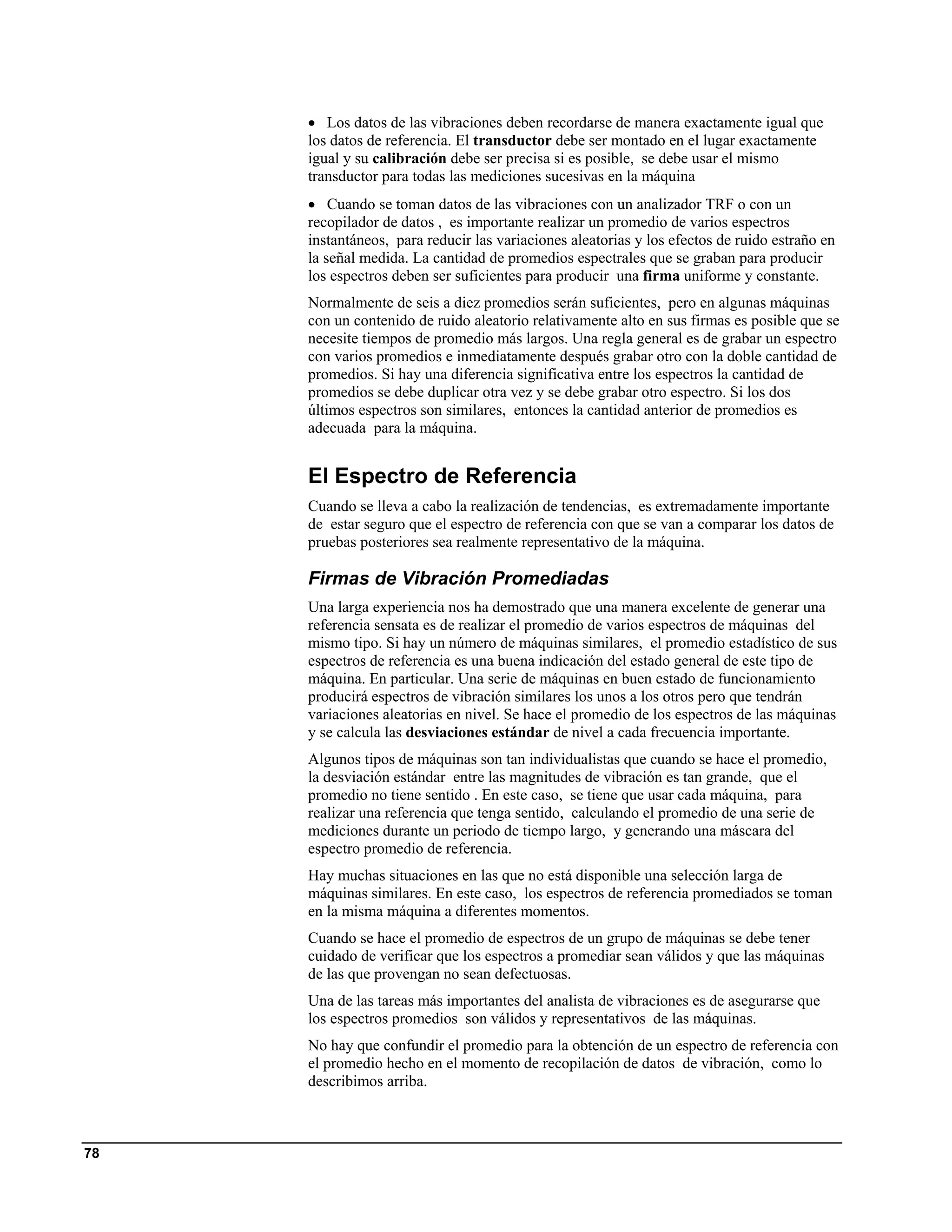 • Los datos de las vibraciones deben recordarse de manera exactamente igual que
     los datos de referencia. El transductor debe ser montado en el lugar exactamente
     igual y su calibración debe ser precisa si es posible, se debe usar el mismo
     transductor para todas las mediciones sucesivas en la máquina
     • Cuando se toman datos de las vibraciones con un analizador TRF o con un
     recopilador de datos , es importante realizar un promedio de varios espectros
     instantáneos, para reducir las variaciones aleatorias y los efectos de ruido estraño en
     la señal medida. La cantidad de promedios espectrales que se graban para producir
     los espectros deben ser suficientes para producir una firma uniforme y constante.
     Normalmente de seis a diez promedios serán suficientes, pero en algunas máquinas
     con un contenido de ruido aleatorio relativamente alto en sus firmas es posible que se
     necesite tiempos de promedio más largos. Una regla general es de grabar un espectro
     con varios promedios e inmediatamente después grabar otro con la doble cantidad de
     promedios. Si hay una diferencia significativa entre los espectros la cantidad de
     promedios se debe duplicar otra vez y se debe grabar otro espectro. Si los dos
     últimos espectros son similares, entonces la cantidad anterior de promedios es
     adecuada para la máquina.


     El Espectro de Referencia
     Cuando se lleva a cabo la realización de tendencias, es extremadamente importante
     de estar seguro que el espectro de referencia con que se van a comparar los datos de
     pruebas posteriores sea realmente representativo de la máquina.

     Firmas de Vibración Promediadas
     Una larga experiencia nos ha demostrado que una manera excelente de generar una
     referencia sensata es de realizar el promedio de varios espectros de máquinas del
     mismo tipo. Si hay un número de máquinas similares, el promedio estadístico de sus
     espectros de referencia es una buena indicación del estado general de este tipo de
     máquina. En particular. Una serie de máquinas en buen estado de funcionamiento
     producirá espectros de vibración similares los unos a los otros pero que tendrán
     variaciones aleatorias en nivel. Se hace el promedio de los espectros de las máquinas
     y se calcula las desviaciones estándar de nivel a cada frecuencia importante.
     Algunos tipos de máquinas son tan individualistas que cuando se hace el promedio,
     la desviación estándar entre las magnitudes de vibración es tan grande, que el
     promedio no tiene sentido . En este caso, se tiene que usar cada máquina, para
     realizar una referencia que tenga sentido, calculando el promedio de una serie de
     mediciones durante un periodo de tiempo largo, y generando una máscara del
     espectro promedio de referencia.
     Hay muchas situaciones en las que no está disponible una selección larga de
     máquinas similares. En este caso, los espectros de referencia promediados se toman
     en la misma máquina a diferentes momentos.
     Cuando se hace el promedio de espectros de un grupo de máquinas se debe tener
     cuidado de verificar que los espectros a promediar sean válidos y que las máquinas
     de las que provengan no sean defectuosas.
     Una de las tareas más importantes del analista de vibraciones es de asegurarse que
     los espectros promedios son válidos y representativos de las máquinas.
     No hay que confundir el promedio para la obtención de un espectro de referencia con
     el promedio hecho en el momento de recopilación de datos de vibración, como lo
     describimos arriba.



78
 