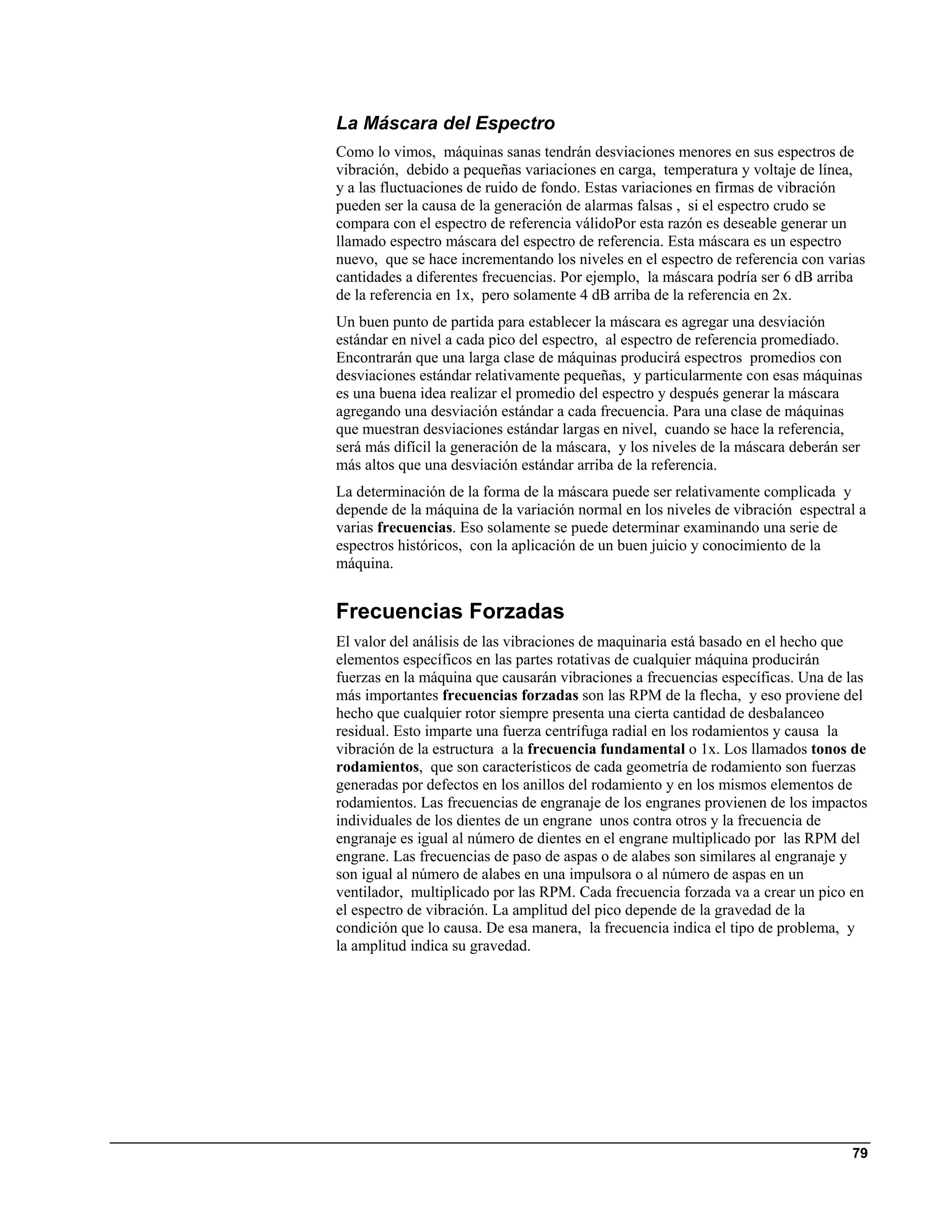 La Máscara del Espectro
Como lo vimos, máquinas sanas tendrán desviaciones menores en sus espectros de
vibración, debido a pequeñas variaciones en carga, temperatura y voltaje de línea,
y a las fluctuaciones de ruido de fondo. Estas variaciones en firmas de vibración
pueden ser la causa de la generación de alarmas falsas , si el espectro crudo se
compara con el espectro de referencia válidoPor esta razón es deseable generar un
llamado espectro máscara del espectro de referencia. Esta máscara es un espectro
nuevo, que se hace incrementando los niveles en el espectro de referencia con varias
cantidades a diferentes frecuencias. Por ejemplo, la máscara podría ser 6 dB arriba
de la referencia en 1x, pero solamente 4 dB arriba de la referencia en 2x.
Un buen punto de partida para establecer la máscara es agregar una desviación
estándar en nivel a cada pico del espectro, al espectro de referencia promediado.
Encontrarán que una larga clase de máquinas producirá espectros promedios con
desviaciones estándar relativamente pequeñas, y particularmente con esas máquinas
es una buena idea realizar el promedio del espectro y después generar la máscara
agregando una desviación estándar a cada frecuencia. Para una clase de máquinas
que muestran desviaciones estándar largas en nivel, cuando se hace la referencia,
será más difícil la generación de la máscara, y los niveles de la máscara deberán ser
más altos que una desviación estándar arriba de la referencia.
La determinación de la forma de la máscara puede ser relativamente complicada y
depende de la máquina de la variación normal en los niveles de vibración espectral a
varias frecuencias. Eso solamente se puede determinar examinando una serie de
espectros históricos, con la aplicación de un buen juicio y conocimiento de la
máquina.


Frecuencias Forzadas
El valor del análisis de las vibraciones de maquinaria está basado en el hecho que
elementos específicos en las partes rotativas de cualquier máquina producirán
fuerzas en la máquina que causarán vibraciones a frecuencias específicas. Una de las
más importantes frecuencias forzadas son las RPM de la flecha, y eso proviene del
hecho que cualquier rotor siempre presenta una cierta cantidad de desbalanceo
residual. Esto imparte una fuerza centrífuga radial en los rodamientos y causa la
vibración de la estructura a la frecuencia fundamental o 1x. Los llamados tonos de
rodamientos, que son característicos de cada geometría de rodamiento son fuerzas
generadas por defectos en los anillos del rodamiento y en los mismos elementos de
rodamientos. Las frecuencias de engranaje de los engranes provienen de los impactos
individuales de los dientes de un engrane unos contra otros y la frecuencia de
engranaje es igual al número de dientes en el engrane multiplicado por las RPM del
engrane. Las frecuencias de paso de aspas o de alabes son similares al engranaje y
son igual al número de alabes en una impulsora o al número de aspas en un
ventilador, multiplicado por las RPM. Cada frecuencia forzada va a crear un pico en
el espectro de vibración. La amplitud del pico depende de la gravedad de la
condición que lo causa. De esa manera, la frecuencia indica el tipo de problema, y
la amplitud indica su gravedad.




                                                                                   79
 