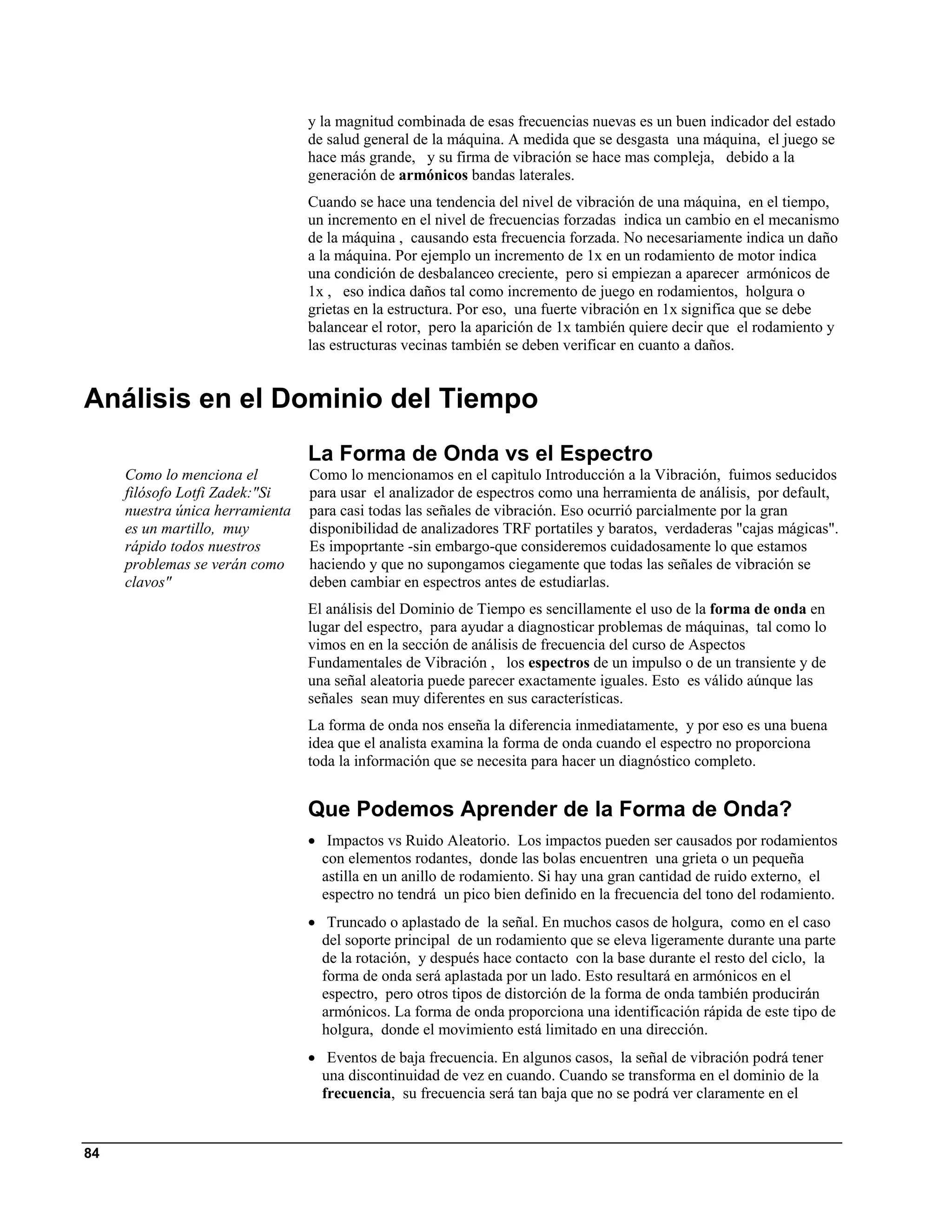 y la magnitud combinada de esas frecuencias nuevas es un buen indicador del estado
                                 de salud general de la máquina. A medida que se desgasta una máquina, el juego se
                                 hace más grande, y su firma de vibración se hace mas compleja, debido a la
                                 generación de armónicos bandas laterales.
                                 Cuando se hace una tendencia del nivel de vibración de una máquina, en el tiempo,
                                 un incremento en el nivel de frecuencias forzadas indica un cambio en el mecanismo
                                 de la máquina , causando esta frecuencia forzada. No necesariamente indica un daño
                                 a la máquina. Por ejemplo un incremento de 1x en un rodamiento de motor indica
                                 una condición de desbalanceo creciente, pero si empiezan a aparecer armónicos de
                                 1x , eso indica daños tal como incremento de juego en rodamientos, holgura o
                                 grietas en la estructura. Por eso, una fuerte vibración en 1x significa que se debe
                                 balancear el rotor, pero la aparición de 1x también quiere decir que el rodamiento y
                                 las estructuras vecinas también se deben verificar en cuanto a daños.


Análisis en el Dominio del Tiempo
                                 La Forma de Onda vs el Espectro
     Como lo menciona el         Como lo mencionamos en el capìtulo Introducción a la Vibración, fuimos seducidos
     filósofo Lotfi Zadek:"Si    para usar el analizador de espectros como una herramienta de análisis, por default,
     nuestra única herramienta   para casi todas las señales de vibración. Eso ocurrió parcialmente por la gran
     es un martillo, muy         disponibilidad de analizadores TRF portatiles y baratos, verdaderas "cajas mágicas".
     rápido todos nuestros       Es impoprtante -sin embargo-que consideremos cuidadosamente lo que estamos
     problemas se verán como     haciendo y que no supongamos ciegamente que todas las señales de vibración se
     clavos"                     deben cambiar en espectros antes de estudiarlas.
                                 El análisis del Dominio de Tiempo es sencillamente el uso de la forma de onda en
                                 lugar del espectro, para ayudar a diagnosticar problemas de máquinas, tal como lo
                                 vimos en en la sección de análisis de frecuencia del curso de Aspectos
                                 Fundamentales de Vibración , los espectros de un impulso o de un transiente y de
                                 una señal aleatoria puede parecer exactamente iguales. Esto es válido aúnque las
                                 señales sean muy diferentes en sus características.
                                 La forma de onda nos enseña la diferencia inmediatamente, y por eso es una buena
                                 idea que el analista examina la forma de onda cuando el espectro no proporciona
                                 toda la información que se necesita para hacer un diagnóstico completo.


                                 Que Podemos Aprender de la Forma de Onda?
                                 • Impactos vs Ruido Aleatorio. Los impactos pueden ser causados por rodamientos
                                   con elementos rodantes, donde las bolas encuentren una grieta o un pequeña
                                   astilla en un anillo de rodamiento. Si hay una gran cantidad de ruido externo, el
                                   espectro no tendrá un pico bien definido en la frecuencia del tono del rodamiento.
                                 • Truncado o aplastado de la señal. En muchos casos de holgura, como en el caso
                                   del soporte principal de un rodamiento que se eleva ligeramente durante una parte
                                   de la rotación, y después hace contacto con la base durante el resto del ciclo, la
                                   forma de onda será aplastada por un lado. Esto resultará en armónicos en el
                                   espectro, pero otros tipos de distorción de la forma de onda también producirán
                                   armónicos. La forma de onda proporciona una identificación rápida de este tipo de
                                   holgura, donde el movimiento está limitado en una dirección.
                                 • Eventos de baja frecuencia. En algunos casos, la señal de vibración podrá tener
                                   una discontinuidad de vez en cuando. Cuando se transforma en el dominio de la
                                   frecuencia, su frecuencia será tan baja que no se podrá ver claramente en el


84
 