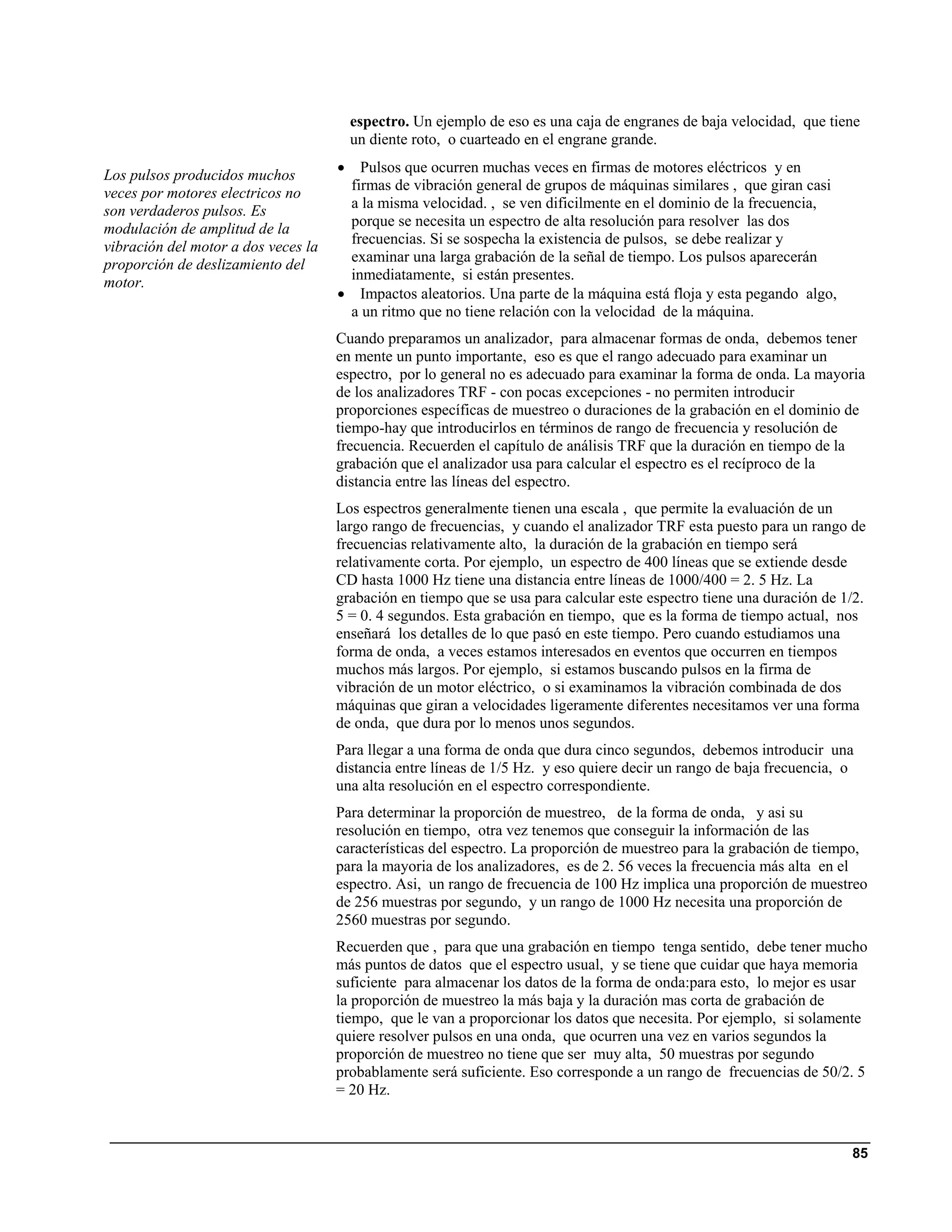 espectro. Un ejemplo de eso es una caja de engranes de baja velocidad, que tiene
                                         un diente roto, o cuarteado en el engrane grande.

Los pulsos producidos muchos         •  Pulsos que ocurren muchas veces en firmas de motores eléctricos y en
                                      firmas de vibración general de grupos de máquinas similares , que giran casi
veces por motores electricos no
son verdaderos pulsos. Es             a la misma velocidad. , se ven dificilmente en el dominio de la frecuencia,
modulación de amplitud de la          porque se necesita un espectro de alta resolución para resolver las dos
                                      frecuencias. Si se sospecha la existencia de pulsos, se debe realizar y
vibración del motor a dos veces la
proporción de deslizamiento del       examinar una larga grabación de la señal de tiempo. Los pulsos aparecerán
motor.                                inmediatamente, si están presentes.
                                     • Impactos aleatorios. Una parte de la máquina está floja y esta pegando algo,
                                      a un ritmo que no tiene relación con la velocidad de la máquina.
                                     Cuando preparamos un analizador, para almacenar formas de onda, debemos tener
                                     en mente un punto importante, eso es que el rango adecuado para examinar un
                                     espectro, por lo general no es adecuado para examinar la forma de onda. La mayoria
                                     de los analizadores TRF - con pocas excepciones - no permiten introducir
                                     proporciones específicas de muestreo o duraciones de la grabación en el dominio de
                                     tiempo-hay que introducirlos en términos de rango de frecuencia y resolución de
                                     frecuencia. Recuerden el capítulo de análisis TRF que la duración en tiempo de la
                                     grabación que el analizador usa para calcular el espectro es el recíproco de la
                                     distancia entre las líneas del espectro.
                                     Los espectros generalmente tienen una escala , que permite la evaluación de un
                                     largo rango de frecuencias, y cuando el analizador TRF esta puesto para un rango de
                                     frecuencias relativamente alto, la duración de la grabación en tiempo será
                                     relativamente corta. Por ejemplo, un espectro de 400 líneas que se extiende desde
                                     CD hasta 1000 Hz tiene una distancia entre líneas de 1000/400 = 2. 5 Hz. La
                                     grabación en tiempo que se usa para calcular este espectro tiene una duración de 1/2.
                                     5 = 0. 4 segundos. Esta grabación en tiempo, que es la forma de tiempo actual, nos
                                     enseñará los detalles de lo que pasó en este tiempo. Pero cuando estudiamos una
                                     forma de onda, a veces estamos interesados en eventos que occurren en tiempos
                                     muchos más largos. Por ejemplo, si estamos buscando pulsos en la firma de
                                     vibración de un motor eléctrico, o si examinamos la vibración combinada de dos
                                     máquinas que giran a velocidades ligeramente diferentes necesitamos ver una forma
                                     de onda, que dura por lo menos unos segundos.
                                     Para llegar a una forma de onda que dura cinco segundos, debemos introducir una
                                     distancia entre líneas de 1/5 Hz. y eso quiere decir un rango de baja frecuencia, o
                                     una alta resolución en el espectro correspondiente.
                                     Para determinar la proporción de muestreo, de la forma de onda, y asi su
                                     resolución en tiempo, otra vez tenemos que conseguir la información de las
                                     características del espectro. La proporción de muestreo para la grabación de tiempo,
                                     para la mayoria de los analizadores, es de 2. 56 veces la frecuencia más alta en el
                                     espectro. Asi, un rango de frecuencia de 100 Hz implica una proporción de muestreo
                                     de 256 muestras por segundo, y un rango de 1000 Hz necesita una proporción de
                                     2560 muestras por segundo.
                                     Recuerden que , para que una grabación en tiempo tenga sentido, debe tener mucho
                                     más puntos de datos que el espectro usual, y se tiene que cuidar que haya memoria
                                     suficiente para almacenar los datos de la forma de onda:para esto, lo mejor es usar
                                     la proporción de muestreo la más baja y la duración mas corta de grabación de
                                     tiempo, que le van a proporcionar los datos que necesita. Por ejemplo, si solamente
                                     quiere resolver pulsos en una onda, que ocurren una vez en varios segundos la
                                     proporción de muestreo no tiene que ser muy alta, 50 muestras por segundo
                                     probablamente será suficiente. Eso corresponde a un rango de frecuencias de 50/2. 5
                                     = 20 Hz.



                                                                                                                       85
 