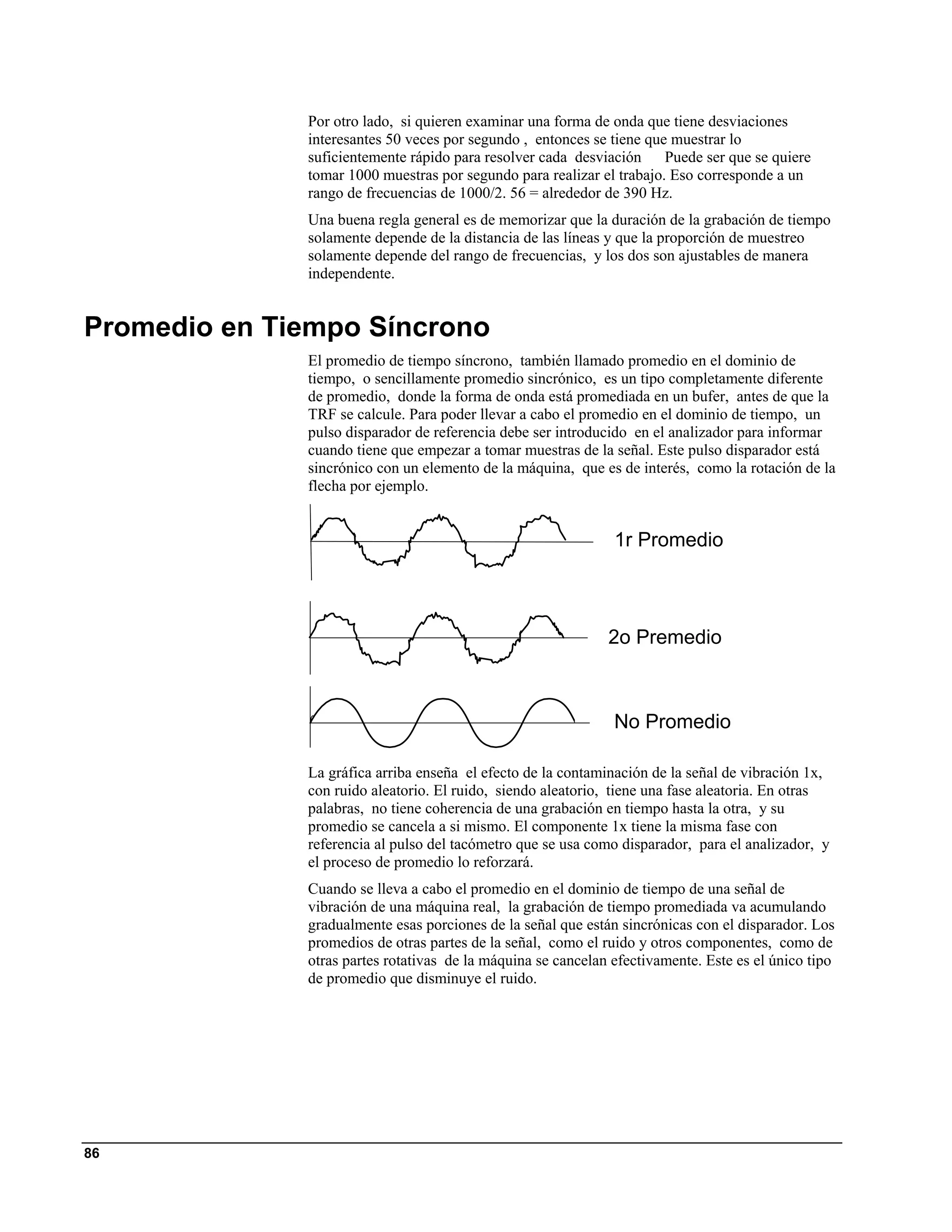 Por otro lado, si quieren examinar una forma de onda que tiene desviaciones
              interesantes 50 veces por segundo , entonces se tiene que muestrar lo
              suficientemente rápido para resolver cada desviación Puede ser que se quiere
              tomar 1000 muestras por segundo para realizar el trabajo. Eso corresponde a un
              rango de frecuencias de 1000/2. 56 = alrededor de 390 Hz.
              Una buena regla general es de memorizar que la duración de la grabación de tiempo
              solamente depende de la distancia de las líneas y que la proporción de muestreo
              solamente depende del rango de frecuencias, y los dos son ajustables de manera
              independente.


Promedio en Tiempo Síncrono
              El promedio de tiempo síncrono, también llamado promedio en el dominio de
              tiempo, o sencillamente promedio sincrónico, es un tipo completamente diferente
              de promedio, donde la forma de onda está promediada en un bufer, antes de que la
              TRF se calcule. Para poder llevar a cabo el promedio en el dominio de tiempo, un
              pulso disparador de referencia debe ser introducido en el analizador para informar
              cuando tiene que empezar a tomar muestras de la señal. Este pulso disparador está
              sincrónico con un elemento de la máquina, que es de interés, como la rotación de la
              flecha por ejemplo.


                                                               1r Promedio



                                                              2o Premedio



                                                               No Promedio

              La gráfica arriba enseña el efecto de la contaminación de la señal de vibración 1x,
              con ruido aleatorio. El ruido, siendo aleatorio, tiene una fase aleatoria. En otras
              palabras, no tiene coherencia de una grabación en tiempo hasta la otra, y su
              promedio se cancela a si mismo. El componente 1x tiene la misma fase con
              referencia al pulso del tacómetro que se usa como disparador, para el analizador, y
              el proceso de promedio lo reforzará.
              Cuando se lleva a cabo el promedio en el dominio de tiempo de una señal de
              vibración de una máquina real, la grabación de tiempo promediada va acumulando
              gradualmente esas porciones de la señal que están sincrónicas con el disparador. Los
              promedios de otras partes de la señal, como el ruido y otros componentes, como de
              otras partes rotativas de la máquina se cancelan efectivamente. Este es el único tipo
              de promedio que disminuye el ruido.




86
 