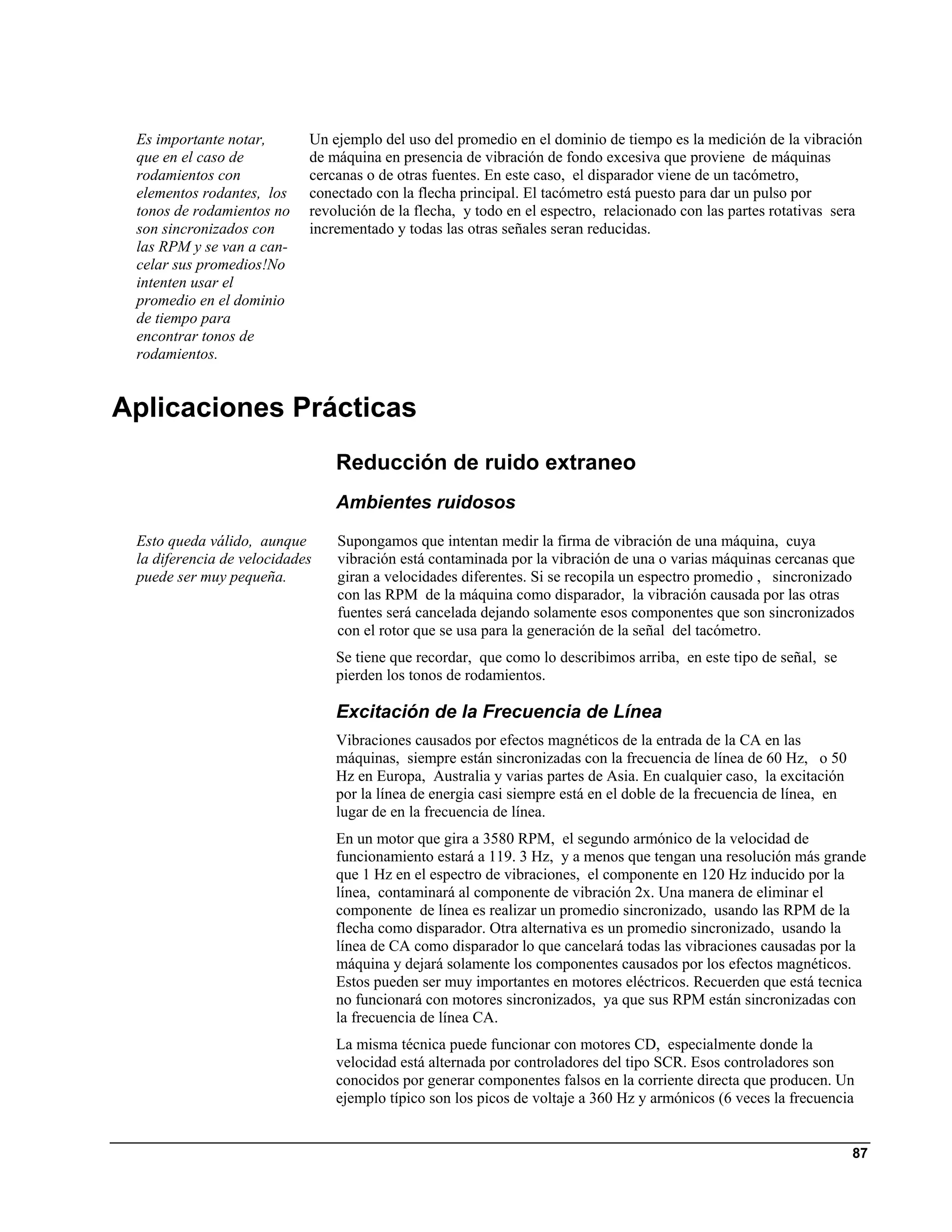 Es importante notar,       Un ejemplo del uso del promedio en el dominio de tiempo es la medición de la vibración
 que en el caso de          de máquina en presencia de vibración de fondo excesiva que proviene de máquinas
 rodamientos con            cercanas o de otras fuentes. En este caso, el disparador viene de un tacómetro,
 elementos rodantes, los    conectado con la flecha principal. El tacómetro está puesto para dar un pulso por
 tonos de rodamientos no    revolución de la flecha, y todo en el espectro, relacionado con las partes rotativas sera
 son sincronizados con      incrementado y todas las otras señales seran reducidas.
 las RPM y se van a can-
 celar sus promedios!No
 intenten usar el
 promedio en el dominio
 de tiempo para
 encontrar tonos de
 rodamientos.


Aplicaciones Prácticas
                                Reducción de ruido extraneo
                                Ambientes ruidosos

 Esto queda válido, aunque      Supongamos que intentan medir la firma de vibración de una máquina, cuya
 la diferencia de velocidades   vibración está contaminada por la vibración de una o varias máquinas cercanas que
 puede ser muy pequeña.         giran a velocidades diferentes. Si se recopila un espectro promedio , sincronizado
                                con las RPM de la máquina como disparador, la vibración causada por las otras
                                fuentes será cancelada dejando solamente esos componentes que son sincronizados
                                con el rotor que se usa para la generación de la señal del tacómetro.
                                Se tiene que recordar, que como lo describimos arriba, en este tipo de señal, se
                                pierden los tonos de rodamientos.

                                Excitación de la Frecuencia de Línea
                                Vibraciones causados por efectos magnéticos de la entrada de la CA en las
                                máquinas, siempre están sincronizadas con la frecuencia de línea de 60 Hz, o 50
                                Hz en Europa, Australia y varias partes de Asia. En cualquier caso, la excitación
                                por la línea de energia casi siempre está en el doble de la frecuencia de línea, en
                                lugar de en la frecuencia de línea.
                                En un motor que gira a 3580 RPM, el segundo armónico de la velocidad de
                                funcionamiento estará a 119. 3 Hz, y a menos que tengan una resolución más grande
                                que 1 Hz en el espectro de vibraciones, el componente en 120 Hz inducido por la
                                línea, contaminará al componente de vibración 2x. Una manera de eliminar el
                                componente de línea es realizar un promedio sincronizado, usando las RPM de la
                                flecha como disparador. Otra alternativa es un promedio sincronizado, usando la
                                línea de CA como disparador lo que cancelará todas las vibraciones causadas por la
                                máquina y dejará solamente los componentes causados por los efectos magnéticos.
                                Estos pueden ser muy importantes en motores eléctricos. Recuerden que está tecnica
                                no funcionará con motores sincronizados, ya que sus RPM están sincronizadas con
                                la frecuencia de línea CA.
                                La misma técnica puede funcionar con motores CD, especialmente donde la
                                velocidad está alternada por controladores del tipo SCR. Esos controladores son
                                conocidos por generar componentes falsos en la corriente directa que producen. Un
                                ejemplo típico son los picos de voltaje a 360 Hz y armónicos (6 veces la frecuencia


                                                                                                                      87
 