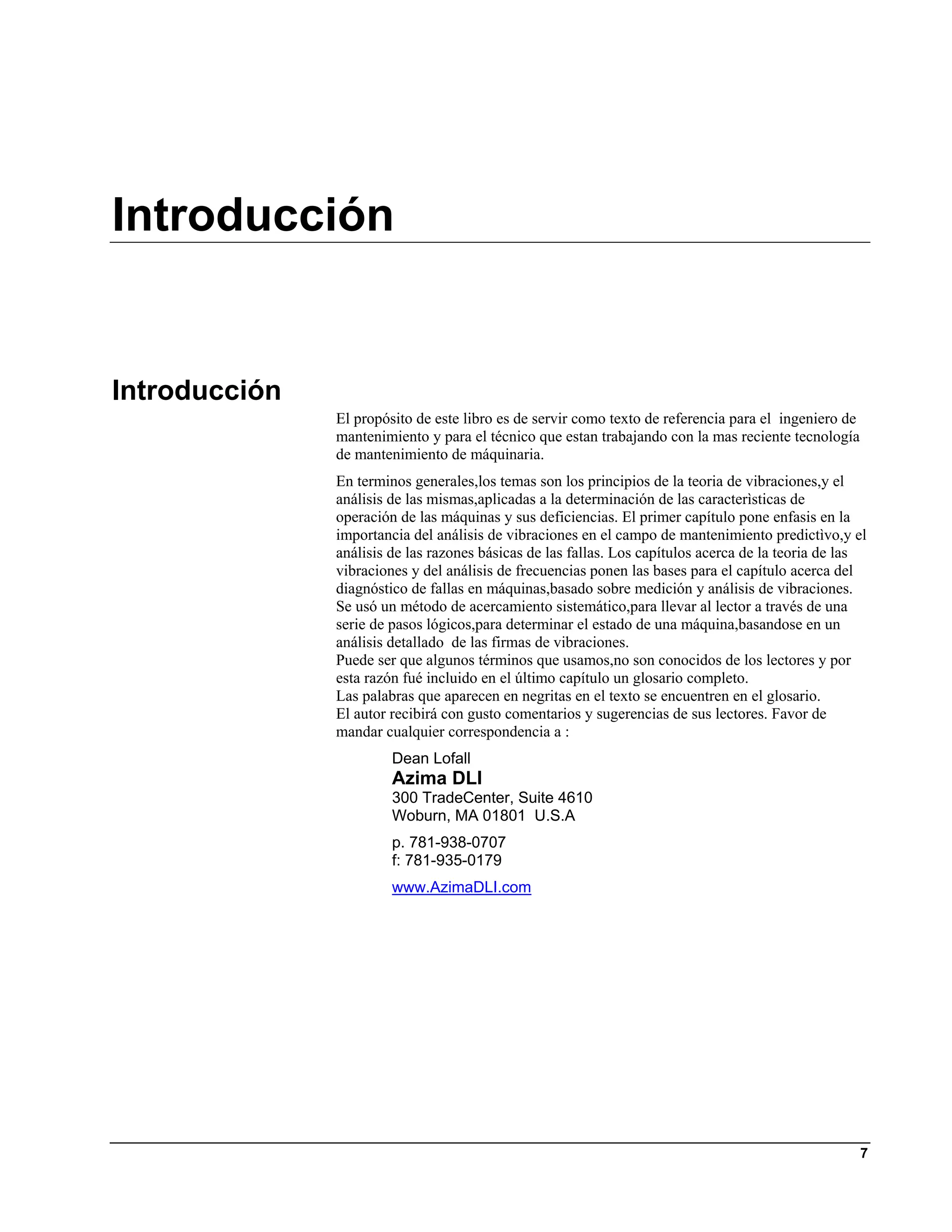 Introducción


Introducción
               El propósito de este libro es de servir como texto de referencia para el ingeniero de
               mantenimiento y para el técnico que estan trabajando con la mas reciente tecnología
               de mantenimiento de máquinaria.
               En terminos generales,los temas son los principios de la teoria de vibraciones,y el
               análisis de las mismas,aplicadas a la determinación de las caracterìsticas de
               operación de las máquinas y sus deficiencias. El primer capítulo pone enfasis en la
               importancia del análisis de vibraciones en el campo de mantenimiento predictìvo,y el
               análisis de las razones básicas de las fallas. Los capítulos acerca de la teoria de las
               vibraciones y del análisis de frecuencias ponen las bases para el capítulo acerca del
               diagnóstico de fallas en máquinas,basado sobre medición y análisis de vibraciones.
               Se usó un método de acercamiento sistemático,para llevar al lector a través de una
               serie de pasos lógicos,para determinar el estado de una máquina,basandose en un
               análisis detallado de las firmas de vibraciones.
               Puede ser que algunos términos que usamos,no son conocidos de los lectores y por
               esta razón fué incluido en el último capítulo un glosario completo.
               Las palabras que aparecen en negritas en el texto se encuentren en el glosario.
               El autor recibirá con gusto comentarios y sugerencias de sus lectores. Favor de
               mandar cualquier correspondencia a :
                        Dean Lofall
                        Azima DLI
                        300 TradeCenter, Suite 4610
                        Woburn, MA 01801 U.S.A
                        p. 781-938-0707
                        f: 781-935-0179
                        www.AzimaDLI.com




                                                                                                       7
 