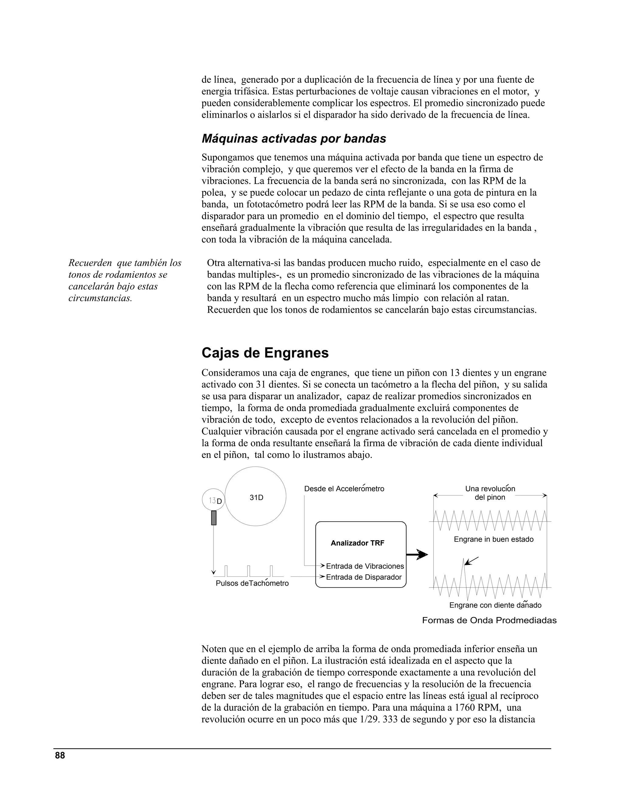 de línea, generado por a duplicación de la frecuencia de línea y por una fuente de
                                 energia trifásica. Estas perturbaciones de voltaje causan vibraciones en el motor, y
                                 pueden considerablemente complicar los espectros. El promedio sincronizado puede
                                 eliminarlos o aislarlos si el disparador ha sido derivado de la frecuencia de línea.

                                 Máquinas activadas por bandas
                                 Supongamos que tenemos una máquina activada por banda que tiene un espectro de
                                 vibración complejo, y que queremos ver el efecto de la banda en la firma de
                                 vibraciones. La frecuencia de la banda será no sincronizada, con las RPM de la
                                 polea, y se puede colocar un pedazo de cinta reflejante o una gota de pintura en la
                                 banda, un fototacómetro podrá leer las RPM de la banda. Si se usa eso como el
                                 disparador para un promedio en el dominio del tiempo, el espectro que resulta
                                 enseñará gradualmente la vibración que resulta de las irregularidades en la banda ,
                                 con toda la vibración de la máquina cancelada.

     Recuerden que también los    Otra alternativa-si las bandas producen mucho ruido, especialmente en el caso de
     tonos de rodamientos se      bandas multiples-, es un promedio sincronizado de las vibraciones de la máquina
     cancelarán bajo estas        con las RPM de la flecha como referencia que eliminará los componentes de la
     circumstancias.              banda y resultará en un espectro mucho más limpio con relación al ratan.
                                  Recuerden que los tonos de rodamientos se cancelarán bajo estas circumstancias.



                                 Cajas de Engranes
                                 Consideramos una caja de engranes, que tiene un piñon con 13 dientes y un engrane
                                 activado con 31 dientes. Si se conecta un tacómetro a la flecha del piñon, y su salida
                                 se usa para disparar un analizador, capaz de realizar promedios sincronizados en
                                 tiempo, la forma de onda promediada gradualmente excluirá componentes de
                                 vibración de todo, excepto de eventos relacionados a la revolución del piñon.
                                 Cualquier vibración causada por el engrane activado será cancelada en el promedio y
                                 la forma de onda resultante enseñará la firma de vibración de cada diente individual
                                 en el piñon, tal como lo ilustramos abajo.


                                                          Desde el Accelerometro                   Una revolucion
                                             31D                                                     del pinon
                                    D




                                                                                                Engrane in buen estado
                                                                 Analizador TRF


                                                                Entrada de Vibraciones
                                                                Entrada de Disparador
                                    Pulsos deTachometro

                                                                                               Engrane con diente danado

                                                                                         Formas de Onda Prodmediadas


                                 Noten que en el ejemplo de arriba la forma de onda promediada inferior enseña un
                                 diente dañado en el piñon. La ilustración está idealizada en el aspecto que la
                                 duración de la grabación de tiempo corresponde exactamente a una revolución del
                                 engrane. Para lograr eso, el rango de frecuencias y la resolución de la frecuencia
                                 deben ser de tales magnitudes que el espacio entre las líneas está igual al recíproco
                                 de la duración de la grabación en tiempo. Para una máquina a 1760 RPM, una
                                 revolución ocurre en un poco más que 1/29. 333 de segundo y por eso la distancia


88
 