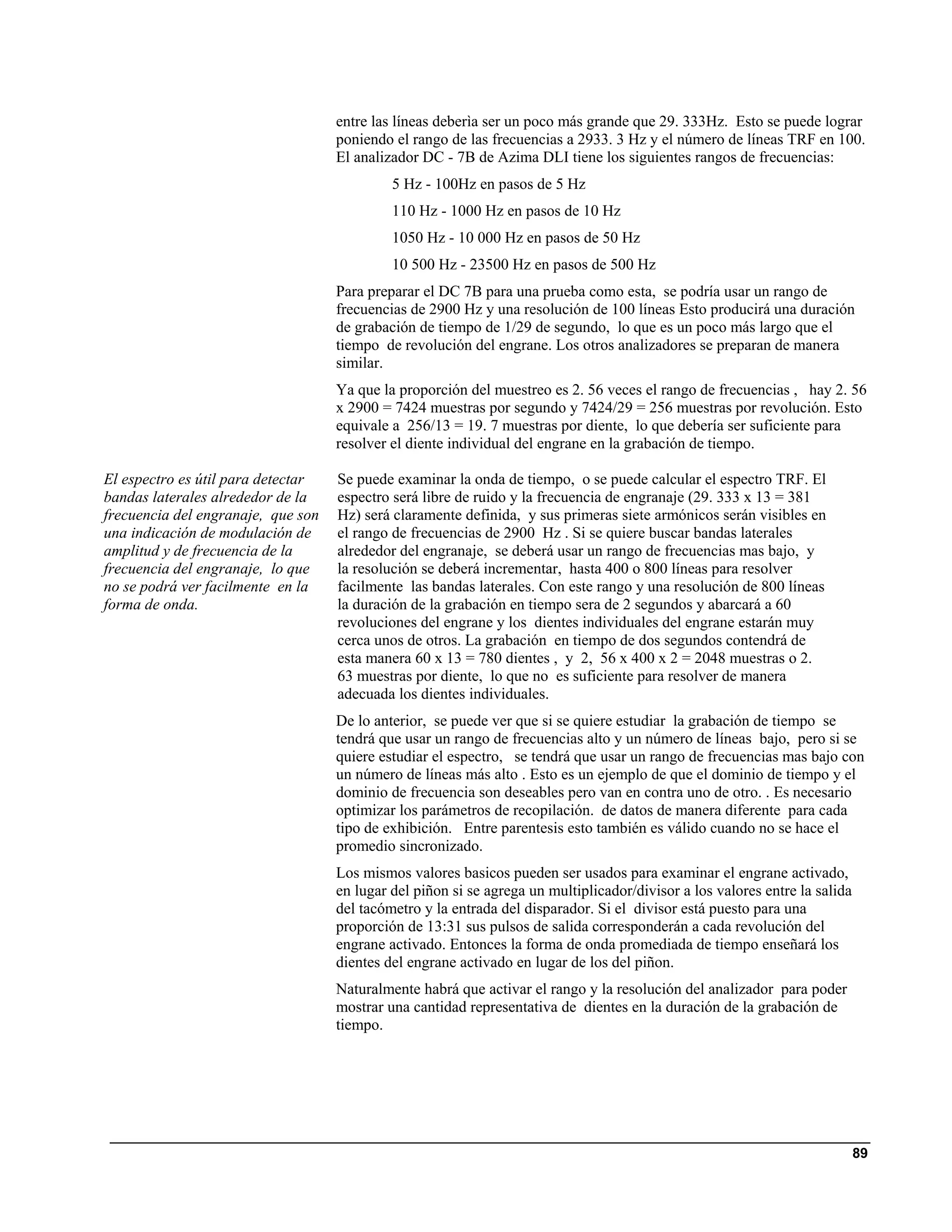 entre las líneas deberìa ser un poco más grande que 29. 333Hz. Esto se puede lograr
                                    poniendo el rango de las frecuencias a 2933. 3 Hz y el número de líneas TRF en 100.
                                    El analizador DC - 7B de Azima DLI tiene los siguientes rangos de frecuencias:
                                             5 Hz - 100Hz en pasos de 5 Hz
                                             110 Hz - 1000 Hz en pasos de 10 Hz
                                             1050 Hz - 10 000 Hz en pasos de 50 Hz
                                             10 500 Hz - 23500 Hz en pasos de 500 Hz
                                    Para preparar el DC 7B para una prueba como esta, se podría usar un rango de
                                    frecuencias de 2900 Hz y una resolución de 100 líneas Esto producirá una duración
                                    de grabación de tiempo de 1/29 de segundo, lo que es un poco más largo que el
                                    tiempo de revolución del engrane. Los otros analizadores se preparan de manera
                                    similar.
                                    Ya que la proporción del muestreo es 2. 56 veces el rango de frecuencias , hay 2. 56
                                    x 2900 = 7424 muestras por segundo y 7424/29 = 256 muestras por revolución. Esto
                                    equivale a 256/13 = 19. 7 muestras por diente, lo que debería ser suficiente para
                                    resolver el diente individual del engrane en la grabación de tiempo.

El espectro es útil para detectar   Se puede examinar la onda de tiempo, o se puede calcular el espectro TRF. El
bandas laterales alrededor de la    espectro será libre de ruido y la frecuencia de engranaje (29. 333 x 13 = 381
frecuencia del engranaje, que son   Hz) será claramente definida, y sus primeras siete armónicos serán visibles en
una indicación de modulación de     el rango de frecuencias de 2900 Hz . Si se quiere buscar bandas laterales
amplitud y de frecuencia de la      alrededor del engranaje, se deberá usar un rango de frecuencias mas bajo, y
frecuencia del engranaje, lo que    la resolución se deberá incrementar, hasta 400 o 800 líneas para resolver
no se podrá ver facilmente en la    facilmente las bandas laterales. Con este rango y una resolución de 800 líneas
forma de onda.                      la duración de la grabación en tiempo sera de 2 segundos y abarcará a 60
                                    revoluciones del engrane y los dientes individuales del engrane estarán muy
                                    cerca unos de otros. La grabación en tiempo de dos segundos contendrá de
                                    esta manera 60 x 13 = 780 dientes , y 2, 56 x 400 x 2 = 2048 muestras o 2.
                                    63 muestras por diente, lo que no es suficiente para resolver de manera
                                    adecuada los dientes individuales.
                                    De lo anterior, se puede ver que si se quiere estudiar la grabación de tiempo se
                                    tendrá que usar un rango de frecuencias alto y un número de líneas bajo, pero si se
                                    quiere estudiar el espectro, se tendrá que usar un rango de frecuencias mas bajo con
                                    un número de líneas más alto . Esto es un ejemplo de que el dominio de tiempo y el
                                    dominio de frecuencia son deseables pero van en contra uno de otro. . Es necesario
                                    optimizar los parámetros de recopilación. de datos de manera diferente para cada
                                    tipo de exhibición. Entre parentesis esto también es válido cuando no se hace el
                                    promedio sincronizado.
                                    Los mismos valores basicos pueden ser usados para examinar el engrane activado,
                                    en lugar del piñon si se agrega un multiplicador/divisor a los valores entre la salida
                                    del tacómetro y la entrada del disparador. Si el divisor está puesto para una
                                    proporción de 13:31 sus pulsos de salida corresponderán a cada revolución del
                                    engrane activado. Entonces la forma de onda promediada de tiempo enseñará los
                                    dientes del engrane activado en lugar de los del piñon.
                                    Naturalmente habrá que activar el rango y la resolución del analizador para poder
                                    mostrar una cantidad representativa de dientes en la duración de la grabación de
                                    tiempo.




                                                                                                                             89
 