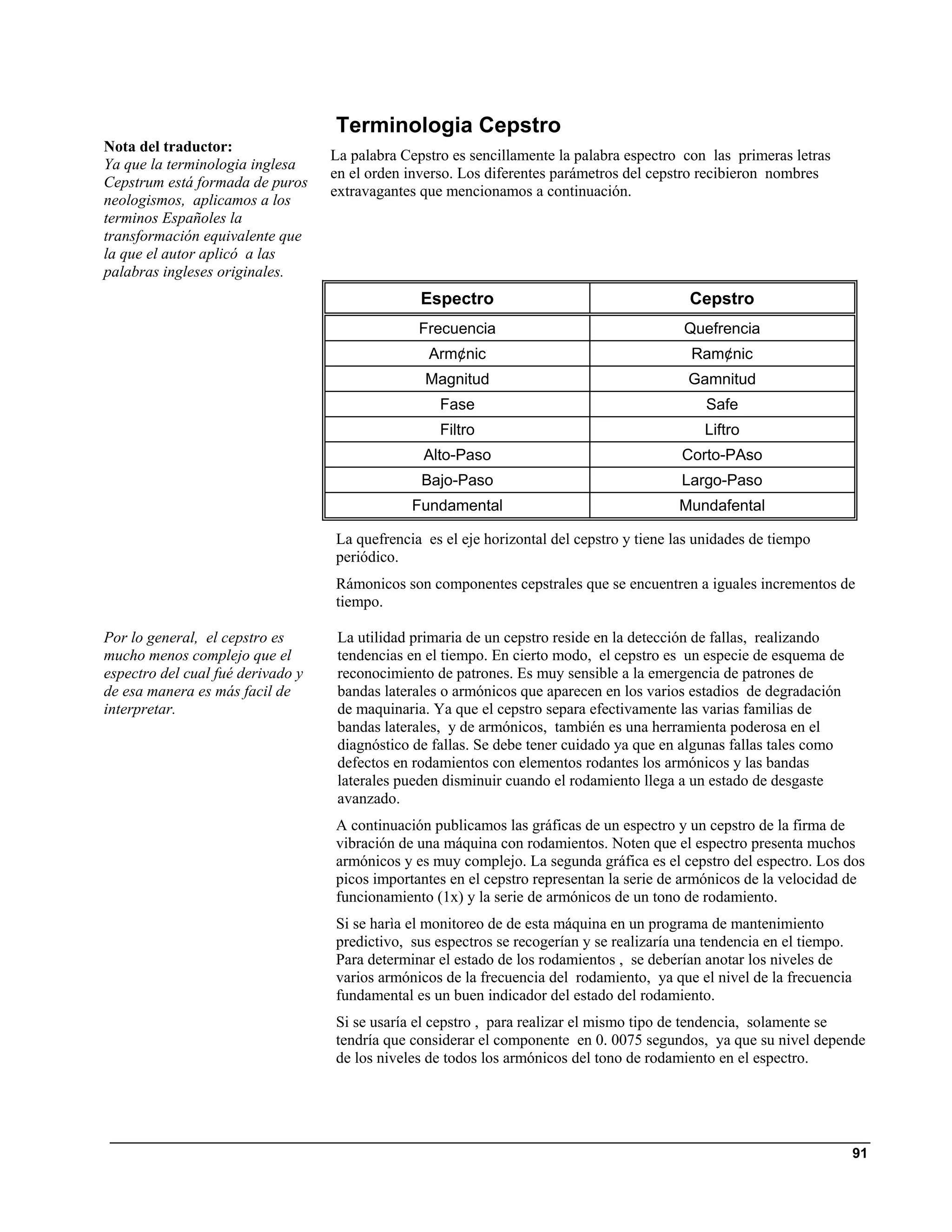 Terminologia Cepstro
Nota del traductor:
                                   La palabra Cepstro es sencillamente la palabra espectro con las primeras letras
Ya que la terminologia inglesa
                                   en el orden inverso. Los diferentes parámetros del cepstro recibieron nombres
Cepstrum está formada de puros
                                   extravagantes que mencionamos a continuación.
neologismos, aplicamos a los
terminos Españoles la
transformación equivalente que
la que el autor aplicó a las
palabras ingleses originales.
                                                 Espectro                                   Cepstro
                                                Frecuencia                                 Quefrencia
                                                  Arm¢nic                                   Ram¢nic
                                                 Magnitud                                   Gamnitud
                                                    Fase                                       Safe
                                                    Filtro                                    Liftro
                                                 Alto-Paso                                 Corto-PAso
                                                 Bajo-Paso                                 Largo-Paso
                                               Fundamental                                Mundafental

                                   La quefrencia es el eje horizontal del cepstro y tiene las unidades de tiempo
                                   periódico.
                                   Rámonicos son componentes cepstrales que se encuentren a iguales incrementos de
                                   tiempo.

Por lo general, el cepstro es       La utilidad primaria de un cepstro reside en la detección de fallas, realizando
mucho menos complejo que el         tendencias en el tiempo. En cierto modo, el cepstro es un especie de esquema de
espectro del cual fué derivado y    reconocimiento de patrones. Es muy sensible a la emergencia de patrones de
de esa manera es más facil de       bandas laterales o armónicos que aparecen en los varios estadios de degradación
interpretar.                        de maquinaria. Ya que el cepstro separa efectivamente las varias familias de
                                    bandas laterales, y de armónicos, también es una herramienta poderosa en el
                                    diagnóstico de fallas. Se debe tener cuidado ya que en algunas fallas tales como
                                    defectos en rodamientos con elementos rodantes los armónicos y las bandas
                                    laterales pueden disminuir cuando el rodamiento llega a un estado de desgaste
                                    avanzado.
                                   A continuación publicamos las gráficas de un espectro y un cepstro de la firma de
                                   vibración de una máquina con rodamientos. Noten que el espectro presenta muchos
                                   armónicos y es muy complejo. La segunda gráfica es el cepstro del espectro. Los dos
                                   picos importantes en el cepstro representan la serie de armónicos de la velocidad de
                                   funcionamiento (1x) y la serie de armónicos de un tono de rodamiento.
                                   Si se harìa el monitoreo de de esta máquina en un programa de mantenimiento
                                   predictivo, sus espectros se recogerían y se realizaría una tendencia en el tiempo.
                                   Para determinar el estado de los rodamientos , se deberían anotar los niveles de
                                   varios armónicos de la frecuencia del rodamiento, ya que el nivel de la frecuencia
                                   fundamental es un buen indicador del estado del rodamiento.
                                   Si se usaría el cepstro , para realizar el mismo tipo de tendencia, solamente se
                                   tendría que considerar el componente en 0. 0075 segundos, ya que su nivel depende
                                   de los niveles de todos los armónicos del tono de rodamiento en el espectro.




                                                                                                                         91
 