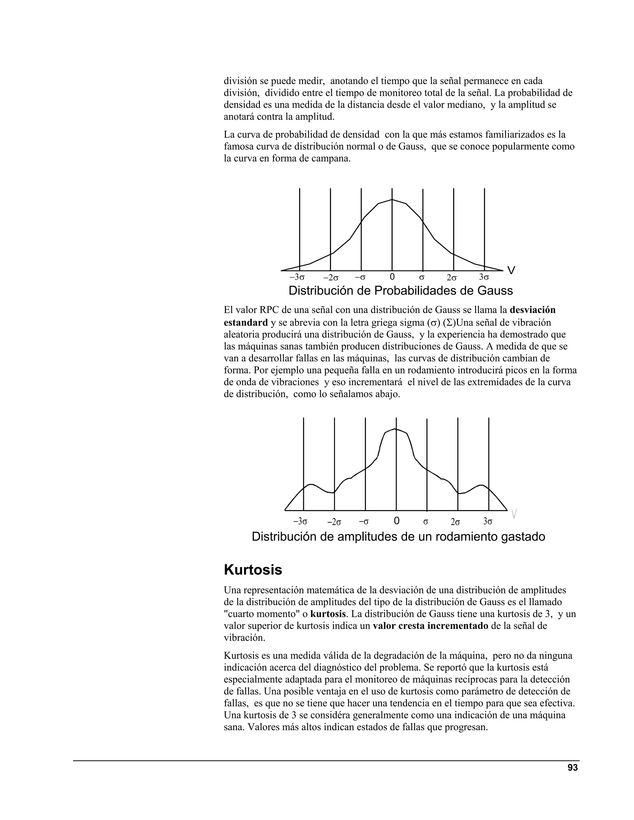 división se puede medir, anotando el tiempo que la señal permanece en cada
división, dividido entre el tiempo de monitoreo total de la señal. La probabilidad de
densidad es una medida de la distancia desde el valor mediano, y la amplitud se
anotará contra la amplitud.
La curva de probabilidad de densidad con la que más estamos familiarizados es la
famosa curva de distribución normal o de Gauss, que se conoce popularmente como
la curva en forma de campana.




                                                                     V
                −3σ     −2σ     −σ      0      σ      2σ      3σ
               Distribución de Probabilidades de Gauss
El valor RPC de una señal con una distribución de Gauss se llama la desviación
estandard y se abrevia con la letra griega sigma (σ) (Σ)Una señal de vibración
aleatoria producirá una distribución de Gauss, y la experiencia ha demostrado que
las máquinas sanas también producen distribuciones de Gauss. A medida de que se
van a desarrollar fallas en las máquinas, las curvas de distribución cambian de
forma. Por ejemplo una pequeña falla en un rodamiento introducirá picos en la forma
de onda de vibraciones y eso incrementará el nivel de las extremidades de la curva
de distribución, como lo señalamos abajo.




                 −3σ     −2σ     −σ      0      σ      2σ      3σ
      Distribución de amplitudes de un rodamiento gastado

Kurtosis
Una representación matemática de la desviación de una distribución de amplitudes
de la distribución de amplitudes del tipo de la distribución de Gauss es el llamado
"cuarto momento" o kurtosis. La distribución de Gauss tiene una kurtosis de 3, y un
valor superior de kurtosis indica un valor cresta incrementado de la señal de
vibración.
Kurtosis es una medida válida de la degradación de la máquina, pero no da ninguna
indicación acerca del diagnóstico del problema. Se reportó que la kurtosis está
especialmente adaptada para el monitoreo de máquinas recíprocas para la detección
de fallas. Una posible ventaja en el uso de kurtosis como parámetro de detección de
fallas, es que no se tiene que hacer una tendencia en el tiempo para que sea efectiva.
Una kurtosis de 3 se considéra generalmente como una indicación de una máquina
sana. Valores más altos indican estados de fallas que progresan.


                                                                                    93
 
