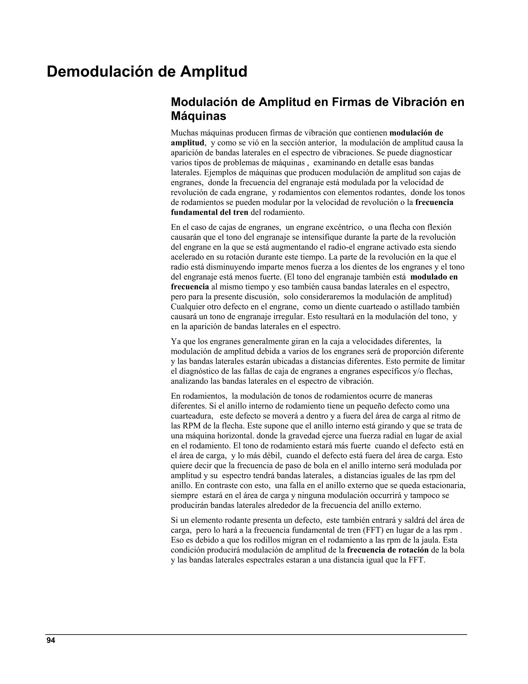 Demodulación de Amplitud
              Modulación de Amplitud en Firmas de Vibración en
              Máquinas
              Muchas máquinas producen firmas de vibración que contienen modulación de
              amplitud, y como se vió en la sección anterior, la modulación de amplitud causa la
              aparición de bandas laterales en el espectro de vibraciones. Se puede diagnosticar
              varios tipos de problemas de máquinas , examinando en detalle esas bandas
              laterales. Ejemplos de máquinas que producen modulación de amplitud son cajas de
              engranes, donde la frecuencia del engranaje está modulada por la velocidad de
              revolución de cada engrane, y rodamientos con elementos rodantes, donde los tonos
              de rodamientos se pueden modular por la velocidad de revolución o la frecuencia
              fundamental del tren del rodamiento.
              En el caso de cajas de engranes, un engrane excéntrico, o una flecha con flexión
              causarán que el tono del engranaje se intensifique durante la parte de la revolución
              del engrane en la que se está augmentando el radio-el engrane activado esta siendo
              acelerado en su rotación durante este tiempo. La parte de la revolución en la que el
              radio está disminuyendo imparte menos fuerza a los dientes de los engranes y el tono
              del engranaje está menos fuerte. (El tono del engranaje también está modulado en
              frecuencia al mismo tiempo y eso también causa bandas laterales en el espectro,
              pero para la presente discusión, solo consideraremos la modulación de amplitud)
              Cualquier otro defecto en el engrane, como un diente cuarteado o astillado también
              causará un tono de engranaje irregular. Esto resultará en la modulación del tono, y
              en la aparición de bandas laterales en el espectro.
              Ya que los engranes generalmente giran en la caja a velocidades diferentes, la
              modulación de amplitud debida a varios de los engranes será de proporción diferente
              y las bandas laterales estarán ubicadas a distancias diferentes. Esto permite de limitar
              el diagnóstico de las fallas de caja de engranes a engranes específicos y/o flechas,
              analizando las bandas laterales en el espectro de vibración.
              En rodamientos, la modulación de tonos de rodamientos ocurre de maneras
              diferentes. Si el anillo interno de rodamiento tiene un pequeño defecto como una
              cuarteadura, este defecto se moverá a dentro y a fuera del área de carga al ritmo de
              las RPM de la flecha. Este supone que el anillo interno está girando y que se trata de
              una máquina horizontal. donde la gravedad ejerce una fuerza radial en lugar de axial
              en el rodamiento. El tono de rodamiento estará más fuerte cuando el defecto está en
              el área de carga, y lo más débil, cuando el defecto está fuera del área de carga. Esto
              quiere decir que la frecuencia de paso de bola en el anillo interno será modulada por
              amplitud y su espectro tendrá bandas laterales, a distancias iguales de las rpm del
              anillo. En contraste con esto, una falla en el anillo externo que se queda estacionaria,
              siempre estará en el área de carga y ninguna modulación occurrirá y tampoco se
              producirán bandas laterales alrededor de la frecuencia del anillo externo.
              Si un elemento rodante presenta un defecto, este también entrará y saldrá del área de
              carga, pero lo hará a la frecuencia fundamental de tren (FFT) en lugar de a las rpm .
              Eso es debido a que los rodillos migran en el rodamiento a las rpm de la jaula. Esta
              condición producirá modulación de amplitud de la frecuencia de rotación de la bola
              y las bandas laterales espectrales estaran a una distancia igual que la FFT.




94
 