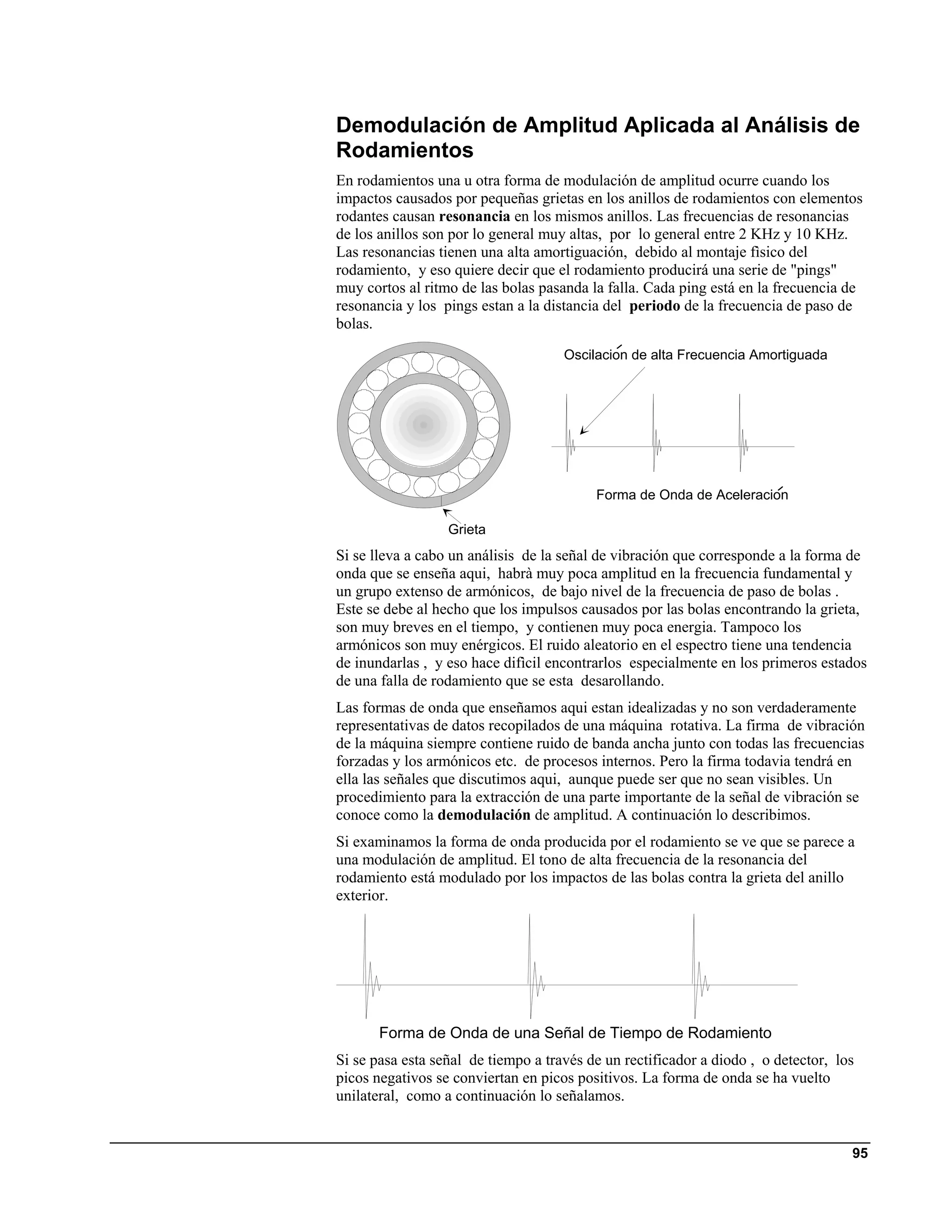 Demodulación de Amplitud Aplicada al Análisis de
Rodamientos
En rodamientos una u otra forma de modulación de amplitud ocurre cuando los
impactos causados por pequeñas grietas en los anillos de rodamientos con elementos
rodantes causan resonancia en los mismos anillos. Las frecuencias de resonancias
de los anillos son por lo general muy altas, por lo general entre 2 KHz y 10 KHz.
Las resonancias tienen una alta amortiguación, debido al montaje fìsico del
rodamiento, y eso quiere decir que el rodamiento producirá una serie de "pings"
muy cortos al ritmo de las bolas pasanda la falla. Cada ping está en la frecuencia de
resonancia y los pings estan a la distancia del periodo de la frecuencia de paso de
bolas.
                                     Oscilacion de alta Frecuencia Amortiguada




                                          Forma de Onda de Aceleracion

                  Grieta
Si se lleva a cabo un análisis de la señal de vibración que corresponde a la forma de
onda que se enseña aqui, habrà muy poca amplitud en la frecuencia fundamental y
un grupo extenso de armónicos, de bajo nivel de la frecuencia de paso de bolas .
Este se debe al hecho que los impulsos causados por las bolas encontrando la grieta,
son muy breves en el tiempo, y contienen muy poca energia. Tampoco los
armónicos son muy enérgicos. El ruido aleatorio en el espectro tiene una tendencia
de inundarlas , y eso hace difìcil encontrarlos especialmente en los primeros estados
de una falla de rodamiento que se esta desarollando.
Las formas de onda que enseñamos aqui estan idealizadas y no son verdaderamente
representativas de datos recopilados de una máquina rotativa. La firma de vibración
de la máquina siempre contiene ruido de banda ancha junto con todas las frecuencias
forzadas y los armónicos etc. de procesos internos. Pero la firma todavia tendrá en
ella las señales que discutimos aqui, aunque puede ser que no sean visibles. Un
procedimiento para la extracción de una parte importante de la señal de vibración se
conoce como la demodulación de amplitud. A continuación lo describimos.
Si examinamos la forma de onda producida por el rodamiento se ve que se parece a
una modulación de amplitud. El tono de alta frecuencia de la resonancia del
rodamiento está modulado por los impactos de las bolas contra la grieta del anillo
exterior.




       Forma de Onda de una Señal de Tiempo de Rodamiento
Si se pasa esta señal de tiempo a través de un rectificador a diodo , o detector, los
picos negativos se conviertan en picos positivos. La forma de onda se ha vuelto
unilateral, como a continuación lo señalamos.


                                                                                    95
 