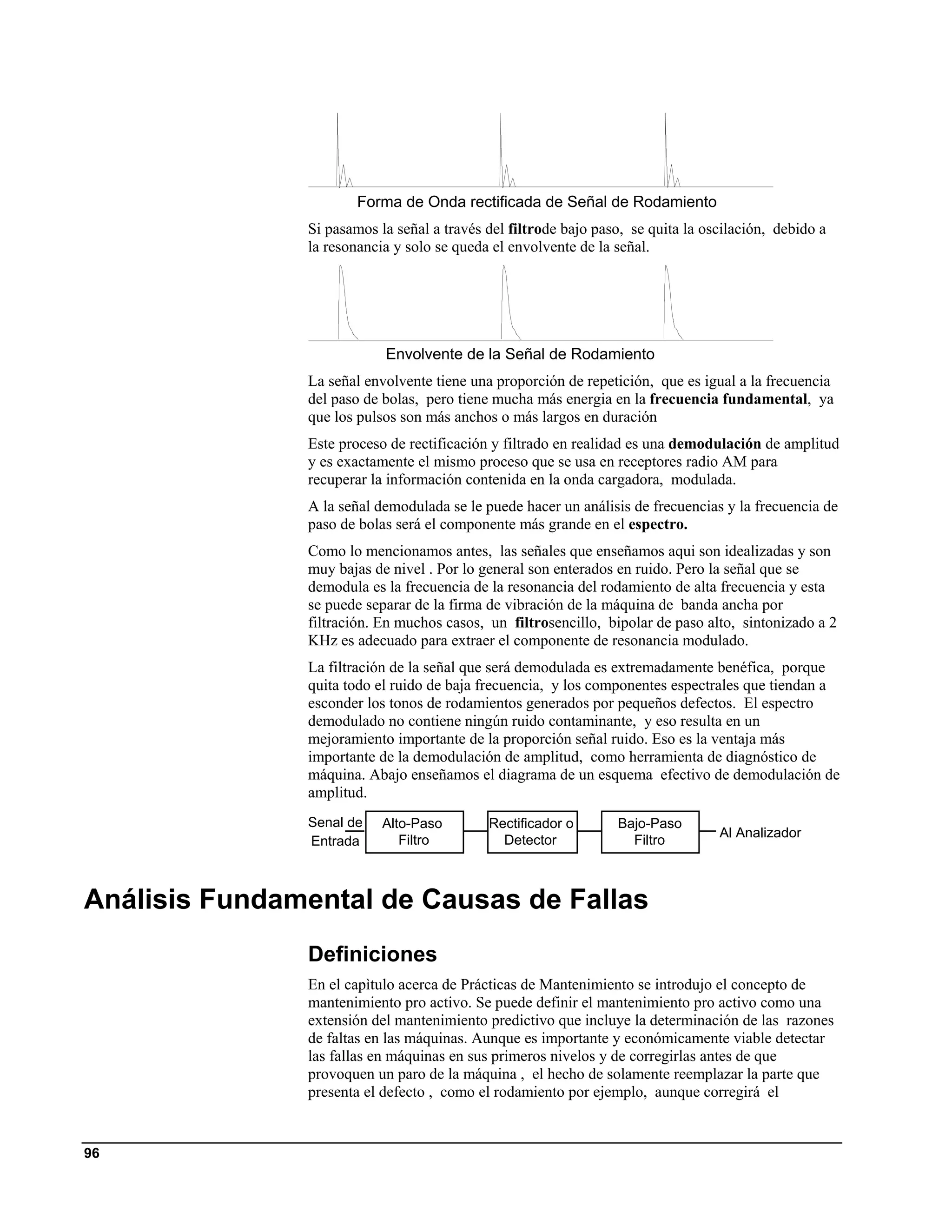 Forma de Onda rectificada de Señal de Rodamiento
               Si pasamos la señal a través del filtrode bajo paso, se quita la oscilación, debido a
               la resonancia y solo se queda el envolvente de la señal.




                           Envolvente de la Señal de Rodamiento
               La señal envolvente tiene una proporción de repetición, que es igual a la frecuencia
               del paso de bolas, pero tiene mucha más energia en la frecuencia fundamental, ya
               que los pulsos son más anchos o más largos en duración
               Este proceso de rectificación y filtrado en realidad es una demodulación de amplitud
               y es exactamente el mismo proceso que se usa en receptores radio AM para
               recuperar la información contenida en la onda cargadora, modulada.
               A la señal demodulada se le puede hacer un análisis de frecuencias y la frecuencia de
               paso de bolas será el componente más grande en el espectro.
               Como lo mencionamos antes, las señales que enseñamos aqui son idealizadas y son
               muy bajas de nivel . Por lo general son enterados en ruido. Pero la señal que se
               demodula es la frecuencia de la resonancia del rodamiento de alta frecuencia y esta
               se puede separar de la firma de vibración de la máquina de banda ancha por
               filtración. En muchos casos, un filtrosencillo, bipolar de paso alto, sintonizado a 2
               KHz es adecuado para extraer el componente de resonancia modulado.
               La filtración de la señal que será demodulada es extremadamente benéfica, porque
               quita todo el ruido de baja frecuencia, y los componentes espectrales que tiendan a
               esconder los tonos de rodamientos generados por pequeños defectos. El espectro
               demodulado no contiene ningún ruido contaminante, y eso resulta en un
               mejoramiento importante de la proporción señal ruido. Eso es la ventaja más
               importante de la demodulación de amplitud, como herramienta de diagnóstico de
               máquina. Abajo enseñamos el diagrama de un esquema efectivo de demodulación de
               amplitud.
               Senal de    Alto-Paso        Rectificador o       Bajo-Paso
                                                                                  Al Analizador
               Entrada        Filtro          Detector             Filtro



Análisis Fundamental de Causas de Fallas
               Definiciones
               En el capìtulo acerca de Prácticas de Mantenimiento se introdujo el concepto de
               mantenimiento pro activo. Se puede definir el mantenimiento pro activo como una
               extensión del mantenimiento predictivo que incluye la determinación de las razones
               de faltas en las máquinas. Aunque es importante y económicamente viable detectar
               las fallas en máquinas en sus primeros nivelos y de corregirlas antes de que
               provoquen un paro de la máquina , el hecho de solamente reemplazar la parte que
               presenta el defecto , como el rodamiento por ejemplo, aunque corregirá el


96
 