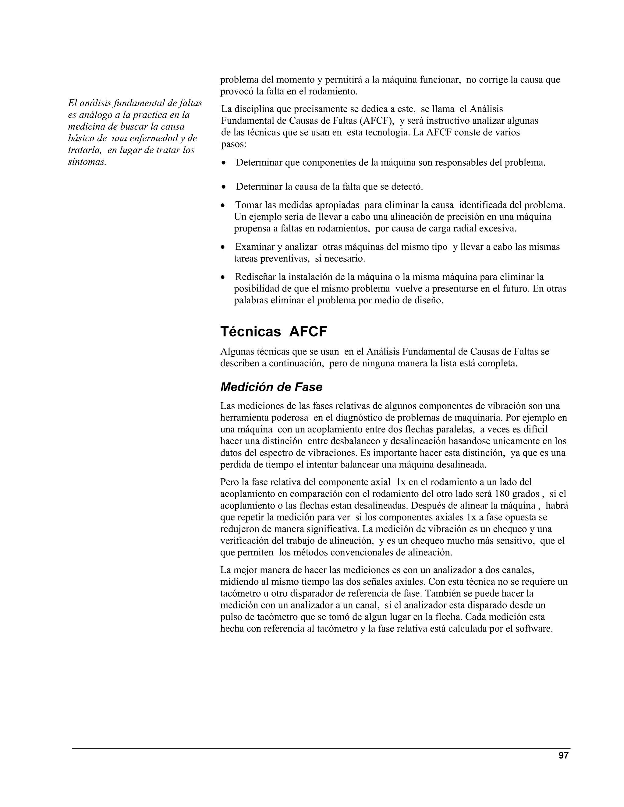 problema del momento y permitirá a la máquina funcionar, no corrige la causa que
                                    provocó la falta en el rodamiento.
El análisis fundamental de faltas
                                    La disciplina que precisamente se dedica a este, se llama el Análisis
es análogo a la practica en la
                                    Fundamental de Causas de Faltas (AFCF), y será instructivo analizar algunas
medicina de buscar la causa
                                    de las técnicas que se usan en esta tecnologia. La AFCF conste de varios
básica de una enfermedad y de
                                    pasos:
tratarla, en lugar de tratar los
sintomas.                           •   Determinar que componentes de la máquina son responsables del problema.

                                    •   Determinar la causa de la falta que se detectó.
                                    •   Tomar las medidas apropiadas para eliminar la causa identificada del problema.
                                        Un ejemplo sería de llevar a cabo una alineación de precisión en una máquina
                                        propensa a faltas en rodamientos, por causa de carga radial excesiva.
                                    •   Examinar y analizar otras máquinas del mismo tipo y llevar a cabo las mismas
                                        tareas preventivas, si necesario.
                                    •   Rediseñar la instalación de la máquina o la misma máquina para eliminar la
                                        posibilidad de que el mismo problema vuelve a presentarse en el futuro. En otras
                                        palabras eliminar el problema por medio de diseño.


                                    Técnicas AFCF
                                    Algunas técnicas que se usan en el Análisis Fundamental de Causas de Faltas se
                                    describen a continuación, pero de ninguna manera la lista está completa.

                                    Medición de Fase
                                    Las mediciones de las fases relativas de algunos componentes de vibración son una
                                    herramienta poderosa en el diagnóstico de problemas de maquinaria. Por ejemplo en
                                    una máquina con un acoplamiento entre dos flechas paralelas, a veces es difìcil
                                    hacer una distinción entre desbalanceo y desalineación basandose unicamente en los
                                    datos del espectro de vibraciones. Es importante hacer esta distinción, ya que es una
                                    perdida de tiempo el intentar balancear una máquina desalineada.
                                    Pero la fase relativa del componente axial 1x en el rodamiento a un lado del
                                    acoplamiento en comparación con el rodamiento del otro lado será 180 grados , si el
                                    acoplamiento o las flechas estan desalineadas. Después de alinear la máquina , habrá
                                    que repetir la medición para ver si los componentes axiales 1x a fase opuesta se
                                    redujeron de manera significativa. La medición de vibración es un chequeo y una
                                    verificación del trabajo de alineación, y es un chequeo mucho más sensitivo, que el
                                    que permiten los métodos convencionales de alineación.
                                    La mejor manera de hacer las mediciones es con un analizador a dos canales,
                                    midiendo al mismo tiempo las dos señales axiales. Con esta técnica no se requiere un
                                    tacómetro u otro disparador de referencia de fase. También se puede hacer la
                                    medición con un analizador a un canal, si el analizador esta disparado desde un
                                    pulso de tacómetro que se tomó de algun lugar en la flecha. Cada medición esta
                                    hecha con referencia al tacómetro y la fase relativa está calculada por el software.




                                                                                                                      97
 