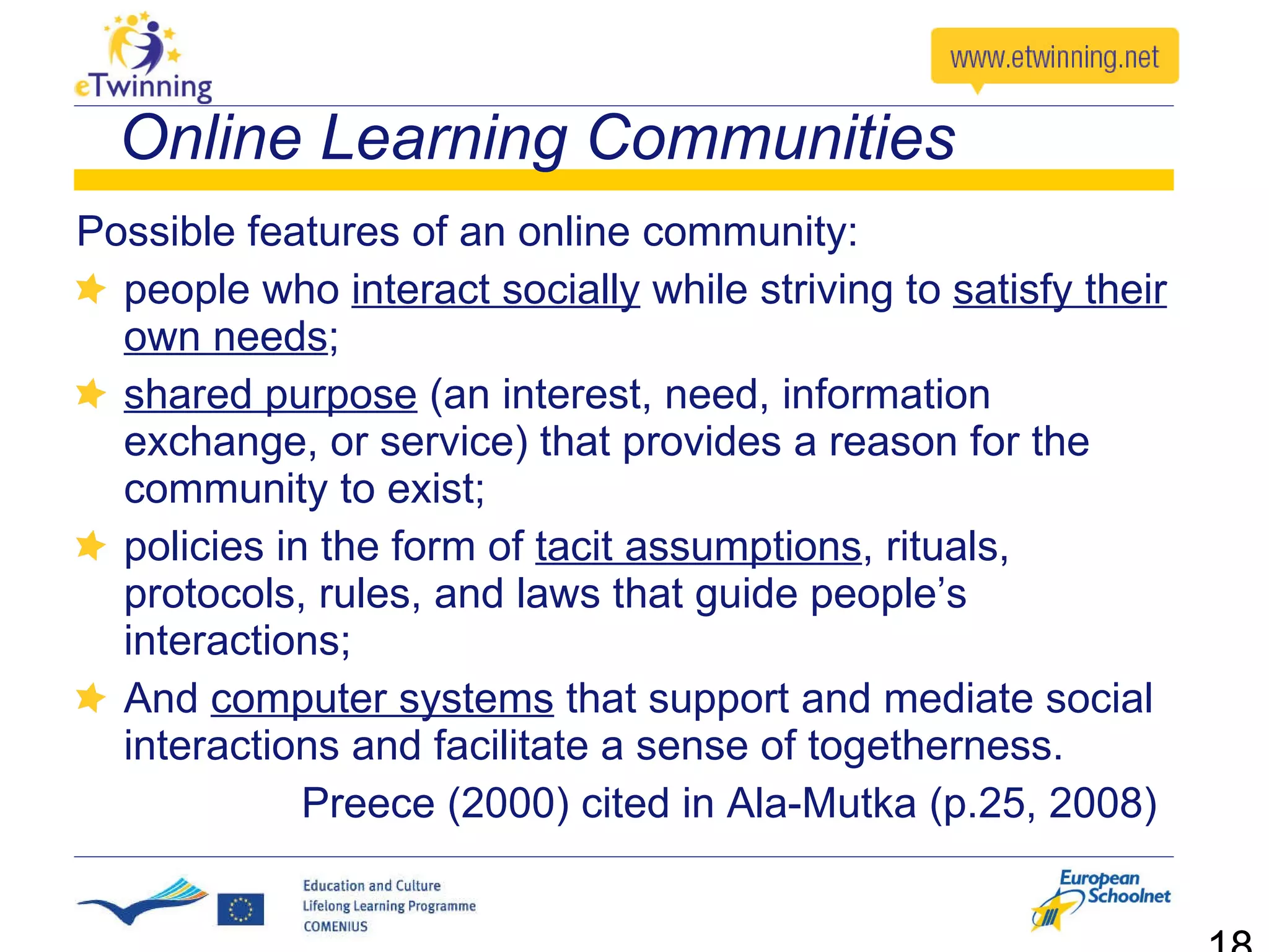 Possible features of an online community: people who  interact socially  while striving to  satisfy their own needs ; shared purpose  (an interest, need, information exchange, or service) that provides a reason for the community to exist; policies in the form of  tacit assumptions , rituals, protocols, rules, and laws that guide people’s interactions;  And  computer systems  that support and mediate social interactions and facilitate a sense of togetherness. Preece (2000) cited in Ala-Mutka (p.25, 2008)  Online Learning Communities 