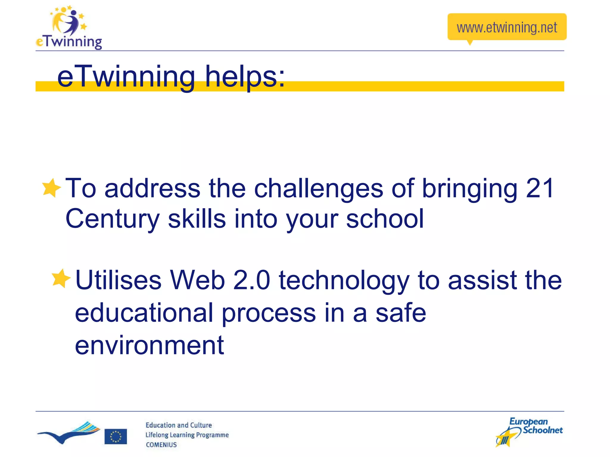 eTwinning helps: To address the challenges of bringing 21 Century skills into your school Utilises Web 2.0 technology to assist the educational process in a safe environment 