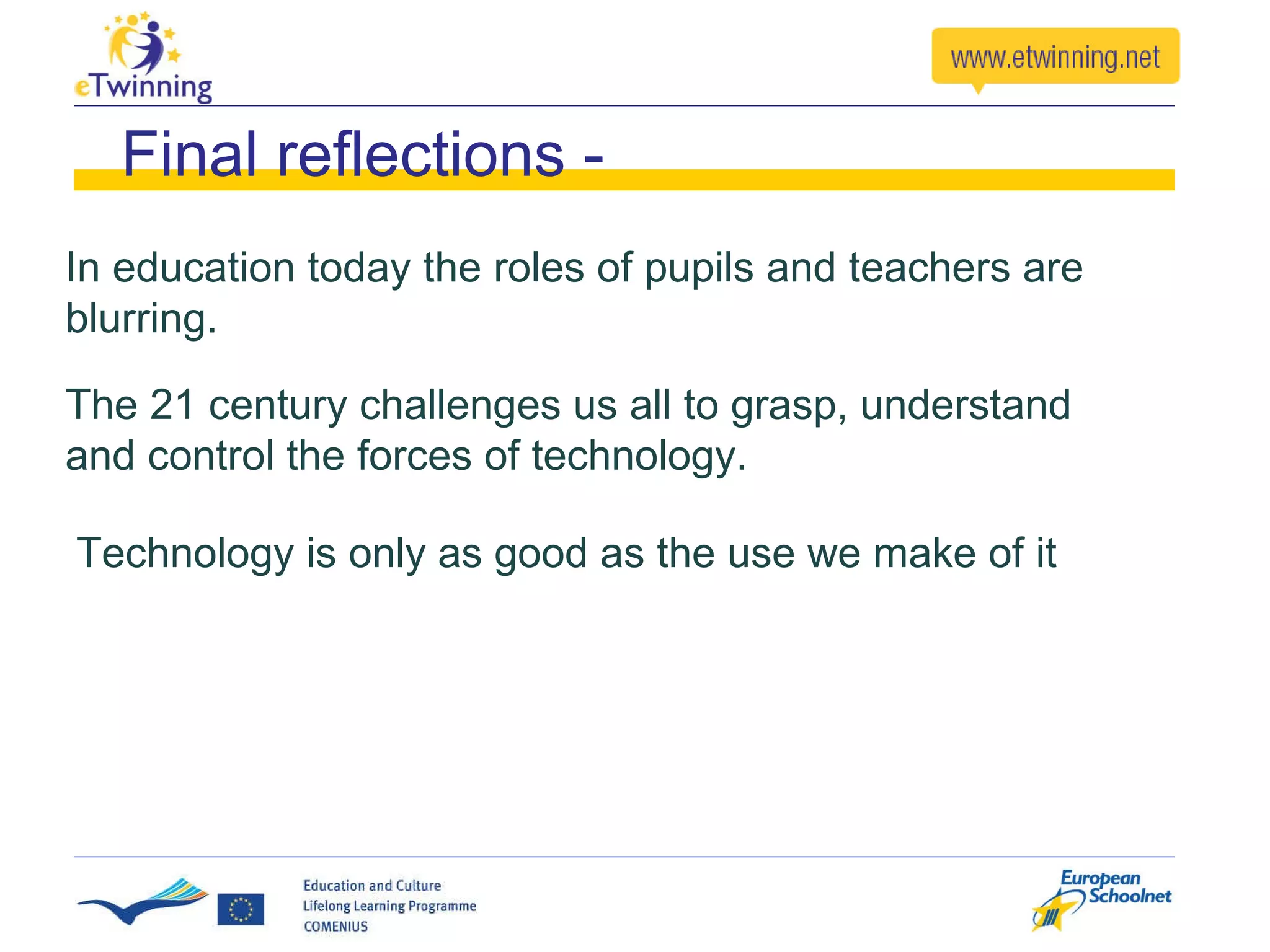 In education today the roles of pupils and teachers are blurring.  Final reflections - The 21 century challenges us all to grasp, understand and control the forces of technology. Technology is only as good as the use we make of it 