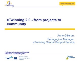 eTwinning 2.0 - from projects to community Anne Gilleran  Pedagogical Manager  eTwinning Central Support Service Professional Development Workshop Villasimius – Sardinia May 2010 