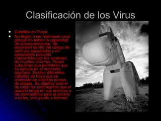 Clasificación de los Virus Caballos de Troya  No llegan a ser realmente virus porque no tienen la capacidad de autoreproducirse. Se esconden dentro del código de archivos ejecutables y no ejecutables pasando inadvertidos por los controles de muchos antivirus. Posee subrutinas que permitirán que se ejecute en el momento oportuno. Existen diferentes caballos de troya que se centrarán en distintos puntos de ataque. Su objetivo será el de robar las contraseñas que el usuario tenga en sus archivos o las contraseñas para el acceso a redes, incluyendo a Internet.  