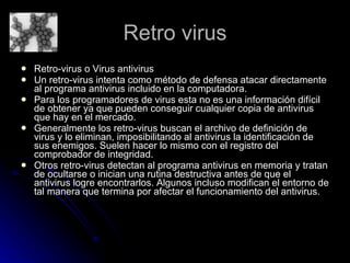 Retro virus Retro-virus o Virus antivirus  Un retro-virus intenta como método de defensa atacar directamente al programa antivirus incluido en la computadora. Para los programadores de virus esta no es una información difícil de obtener ya que pueden conseguir cualquier copia de antivirus que hay en el mercado.  Generalmente los retro-virus buscan el archivo de definición de virus y lo eliminan, imposibilitando al antivirus la identificación de sus enemigos. Suelen hacer lo mismo con el registro del comprobador de integridad. Otros retro-virus detectan al programa antivirus en memoria y tratan de ocultarse o inician una rutina destructiva antes de que el antivirus logre encontrarlos. Algunos incluso modifican el entorno de tal manera que termina por afectar el funcionamiento del antivirus. 