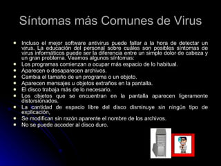 Síntomas más Comunes de Virus Incluso el mejor software antivirus puede fallar a la hora de detectar un virus. La educación del personal sobre cuáles son posibles síntomas de virus informáticos puede ser la diferencia entre un simple dolor de cabeza y un gran problema. Veamos algunos síntomas: Los programas comienzan a ocupar más espacio de lo habitual.  Aparecen o desaparecen archivos.  Cambia el tamaño de un programa o un objeto.  Aparecen mensajes u objetos extraños en la pantalla.  El disco trabaja más de lo necesario.  Los objetos que se encuentran en la pantalla aparecen ligeramente distorsionados.  La cantidad de espacio libre del disco disminuye sin ningún tipo de explicación,  Se modifican sin razón aparente el nombre de los archivos.  No se puede acceder al disco duro.  