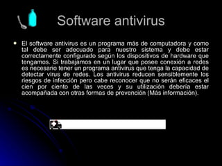 Software antivirus El software antivirus es un programa más de computadora y como tal debe ser adecuado para nuestro sistema y debe estar correctamente configurado según los dispositivos de hardware que tengamos. Si trabajamos en un lugar que posee conexión a redes es necesario tener un programa antivirus que tenga la capacidad de detectar virus de redes. Los antivirus reducen sensiblemente los riesgos de infección pero cabe reconocer que no serán eficaces el cien por ciento de las veces y su utilización debería estar acompañada con otras formas de prevención (Más información).  
