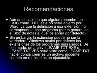 Recomendaciones Aún en el caso de que alguien renombre un .DOC como .TXT, este no sería abierto por Word, ya que la definición a esa extensión no corresponde a ese programa (por lo general es el Bloc de notas el que los abrirá por defecto). Sin embargo, la extensión puede no ser la verdadera. Windows oculta por defecto las extensiones de los programas más usados. De ese modo, un archivo LEAME.TXT.EXE o LEAME.TXT.VBS sería visto como LEAME.TXT, haciéndonos creer es un archivo inocente, cuando en realidad es un ejecutable 