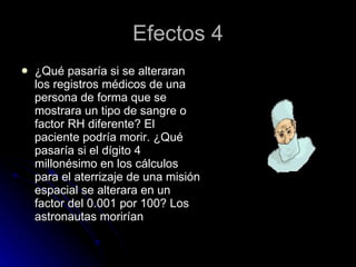 Efectos 4 ¿Qué pasaría si se alteraran los registros médicos de una persona de forma que se mostrara un tipo de sangre o factor RH diferente? El paciente podría morir. ¿Qué pasaría si el dígito 4 millonésimo en los cálculos para el aterrizaje de una misión espacial se alterara en un factor del 0.001 por 100? Los astronautas morirían 