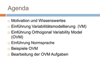 AgendaMotivation und WissenswertesEinführung Variabilitätsmodellierung  (VM)Einführung Orthogonal Variability Model (OVM)Einführung NormspracheBeispiele OVMBearbeitung der OVM Aufgaben