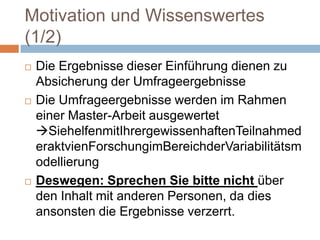 Motivation und Wissenswertes (1/2)Die Ergebnisse dieser Einführung dienen zu Absicherung der UmfrageergebnisseDie Umfrageergebnisse werden im Rahmen einer Master-Arbeit ausgewertet SiehelfenmitIhrergewissenhaftenTeilnahmederaktvienForschungimBereichderVariabilitätsmodellierungDeswegen: Sprechen Sie bitte nicht über den Inhalt mit anderen Personen, da dies ansonsten die Ergebnisse verzerrt. 
