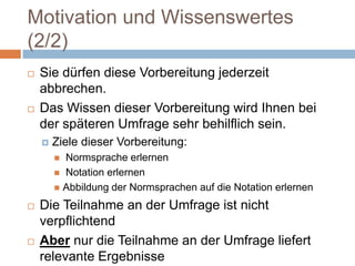 Motivation und Wissenswertes (2/2)Sie dürfen diese Vorbereitung jederzeit abbrechen.Das Wissen dieser Vorbereitung wird Ihnen bei der späteren Umfrage sehr behilflich sein. Ziele dieser Vorbereitung: Normsprache erlernen Notation erlernenAbbildung der Normsprachen auf die Notation erlernenDie Teilnahme an der Umfrage ist nicht verpflichtendAber nur die Teilnahme an der Umfrage liefert relevante Ergebnisse