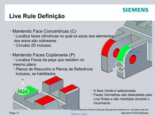 Live Rule Definição Mantendo Face Concentricas (C) Localiza faces cilíndricas no qual os eixos dos elementos dos eixos são colineares Círculos 2D inclusos Mantendo Faces Coplanares (P) Localiza Faces da peça que residem no  mesmo plano Planos de Rascunho e Planos de Referência  inclusos, se habilitados A face Verde é selecionada Faces Vermelhas são detectadas pelo Live Rules e são mantidas durante o movimento 