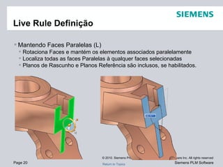 Live Rule Definição Mantendo Faces Paralelas (L) Rotaciona Faces e mantém os elementos associados paralelamente Localiza todas as faces Paralelas à qualquer faces selecionadas Planos de Rascunho e Planos Referência são inclusos, se habilitados. 