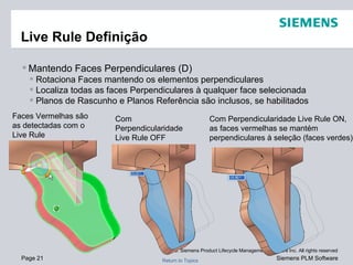 Live Rule Definição Mantendo Faces Perpendiculares (D) Rotaciona Faces mantendo os elementos perpendiculares Localiza todas as faces Perpendiculares à qualquer face selecionada Planos de Rascunho e Planos Referência são inclusos, se habilitados Com Perpendicularidade Live Rule OFF Com Perpendicularidade Live Rule ON, as faces vermelhas se mantém perpendiculares à seleção (faces verdes) Faces Vermelhas são as detectadas com o Live Rule 