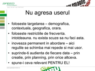 Nu agresa userul foloseste targetarea – demografica, contextuala, geografica, orara. foloseste restrictiile de frecventa. intotdeauna. nu exista scuze sa nu faci asta. inoveaza permanent in abordare – aici regulile se schimba mai repede si mai usor. suprinde-ti audienta de fiecare data – prin creatie, prin planning, prin orice altceva.  spune-i ceva relevant PENTRU EL! 