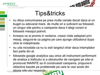 Tips&tricks nu dilua comunicarea pe prea multe canale decat daca ai un buget cu adevarat mare. de multe ori e suficient sa folosesti un singur site pentru o campanie daca il alegi corect si folosesti mesajul potrivit. livreaza ce ai promis in reclama. creezi niste asteptari prin mesaj. asigura-te ca pagina pe care ajunge utilizatorul dupa click le indeplineste. nu uita niciodata ca nu tu esti targetul chiar daca intamplator faci parte din el.  foloseste google analytics sau orice alt instrument performant de analiza a traficului si a obiceiurilor de navigare pe site-ul promovat INAINTE sa iti construiesti campania. propune-ti obiective bazate pe problemele pe care le vezi acolo din istoria site-ului respectiv. 